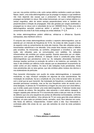 sua vez, nos pontos vizinhos a ele, outro campo elétrico oscilante e assim por diante.
Nasce, assim, uma onda eletromagnética que se propaga no espaço e cuja existência
não mais depende das causas que a produziram. As ondas eletromagnéticas
propagam-se também no vácuo. São ondas transversais, em que o campo elétrico e o
campo magnético, além de serem sempre perpendiculares entre si, também são
perpendiculares à direção de propagação. Elas são geradas por cargas aceleradas e
propagam-se no vácuo com a velocidade da luz (e= 3000000 Km/s). Para uma onda
eletromagnética senodial, podem-se definir o período T, a frequência / e o
comprimento de onda À de modo análogo às ondas elásticas. F= Ç À
As ondas eletromagnéticas podem refletir-se, refratar-se e difratar-se. Quando
sobrepostas, elas interferem entre si.
O conjunto das ondas eletromagnéticas constitui o espectro eletromagnético, que se
estende por um intervalo de frequência de 10 Hz. As ondas de rádio ocupam a faixa
do espectro onde os comprimentos de onda são maiores. Elas são utilizadas para as
transmissões radiofônicas e de televisão. Uma ampla faixa dessas ondas é refletida
pela ionosfera. As microondas, ao contrário, ultrapassam a ionosfera e, por essa
razão, são utilizadas para as comunicações com satélites. As radiações
infravermelhas são emitidas por corpos quentes. Quando absorvidos por um objeto,
aquecem-no com grande eficiência. A radiação visível é constituída pelas ondas
eletromagnéticas que percebemos como luz. As radiações ultravioletas favorecem
diversas reações químicas (a produção de ozônio e de melanina, por exemplo). Os
raios X são emitidos por elétrons muito velozes que se desaceleram bruscamente ao
colidir contra um alvo metálico. Os raios X são radiações muito penetrantes. Ainda
mais penetrantes são os raios gamas, que são emitidos pêlos núcleos dos átomos e
nos aceleradores de partículas.
Para transmitir informações com auxílio de ondas eletromagnéticas, é necessário
modulá-las, ou seja, introduzir variações em algumas de suas características. Na
modulação de amplitude, faz-se a amplitude de uma onda senoidal variar de acordo
com o sinal que se quer transmitir. Na modulação de frequência, a amplitude da onda
senoidal permanece constante, mas se faz sua frequência variar de acordo com o
sinal desejado. A câmara de TV transforma a imagem de uma cena num sinal elétrico,
que é então usado para modular uma onda eletromagnética. O televisor recebe essa
onda através da antena. Ele decodifica, dela extraindo o sinal elétrico desejado. A
imagem captada pela câmara da TV é reconstruída sobre a tela por meio de um feixe
de elétrons que cria uma sequência de pontos de diferentes luminosidades, conforme
a intensidade do sinal elétrico. Uma câmara de TV em cores gera três sinais elétricos
distintos, um para cada cor primária (verde, vermelho, azul). Num televisor em cores,
três feixes de elétrons, independentes, incidem sobre a tela. Sua intensidade é
controlada pêlos três sinais de cor, que são extraídos do sinal da onda portadora
modulada.
Parte 5
1. Física atômica e subatômica
 