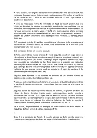 A Física clássica, que engloba as teorias desenvolvidas até o final do século XIX, não
conseguia descrever certos fenômenos de modo adequado. Entre eles, a invariância
da velocidade da luz, o espectro das radiações emitidas por um corpo quente, a
estabilidade dos átomos.
A teoria da relatividade restrita foi formulada em 1905 por Albert Einstein. Ela teve
origem na tentativa de explicar um resultado experimental, que conflitava com os
resultados previstos pela Física clássica. A experiência mostra que a velocidade da luz
no vácuo tem sempre o mesmo valor c (= 3x10 m/s) mesmo quando a fonte luminosa
e o observador que mede a velocidade da luz se movam um em relação ao outro. O
trabalho de Einstein fundamenta-se na aceitação desse resultado. As consequências
disso são:
1) A velocidade c da luz é invariável e constitui uma velocidade limite, uma vez que a
velocidade de um corpo dotado de massa pode aproximar-se de e, mas não pode
alcançar esse valor nem superá-lo.
2) O tempo não é mais um conceito absoluto.
3) Vale a equivalência massa energia (E= me2
), segundo a qual um corpo parado e
não-sujeito à ação de forças possui uma energia (chamada energia de repouso) pelo
simples fato de possuir uma massa. Tal energia é igual ao produto da massa do corpo
pelo quadrado da velocidade da luz. Para descrever o espectro das radiações
eletromagnéticas emitidas por um corpo quente, Max Planck introduziu a hipótese de
que a energia de uma onda eletromagnética de frequência f pode apenas ter valores
múltiplos de uma energia mínima igual ao produto hf. O valor da constante h foi
determinado por Planck (h= 6,6x10 Jxs).
Segundo essa hipótese, a faz consiste na emissão de um enorme número de
pacotinhos de energia, chamados quanta de luz.
A radiação eletromagnética manifesta tanto propriedades ondulatórias (na interferência
e na difração) como propriedades corpusculares (nos processos de absorção e de
emissão).
Segundo as leis do eletromagnetismo clássico, os elétrons, ao girarem em torno do
núcleo do átomo, deveriam irradiar ondas eletromagnéticas, perder energia a
estabilidade dos átomos. Bohr supôs que os elétrons possam percorrer somente
algumas órbitas, que correspondem a energias bem-determinadas do átomo. Em cada
órbita, pode haver no máximo dois elétrons (princípio de Pauli). A energia E
correspondente à diferença entre os níveis de duas órbitas: E = Ee - Ei
Ee e Ei são, respectivamente, as energias do nível externo e do nível interno. A
frequência do fóton emitido é órbita pela relação: f= R
H
Onde h é a constante de Panck. O modelo atômico de Bohr permitiu descrever
corretamente os espectros dos átomos e as propriedades químicas dos elementos.
 