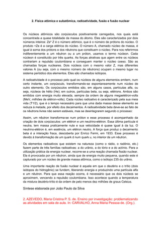 2. Física atômica e subatômica, radioatividade, fusão e fusão nuclear
Os núcleos atômicos são corpúsculos positivamente carregados, nos quais está
concentrada a quase totalidade da massa do átomo. Eles são caracterizados por dois
números inteiros: Zea
Z é o número atômico, que é o número de prótons do núcleo. O
produto +Ze é a carga elétrica do núcleo. O número A, chamado núcleo de massa, é
igual à soma dos prótons e dos nêutrons que constituem o núcleo. Para nos referirmos
indiferentemente a um nêutron ou a um próton, usamos o termo núcleon. Cada
núcleon é constituído por três quarks. As forças atrativas que agem entre os núcleos
contrariam a repulsão coulombiana e conseguem manter o núcleo coeso. São as
chamadas forças nucleares. Dois núcleos com o mesmo valor Z, mas diferentes
valores A (ou seja, com o mesmo número de nêutrons) ocupam o mesmo lugar no
sistema periódico dos elementos. Eles são chamados isótopos.
A radioatividade é o processo pelo qual os núcleos de alguns elementos emitem, num
certo instante, um corpúsculo, transformando-se espontaneamente num núcleo de
outro elemento. Os corpúsculos emitidos são, em alguns casos, partículas alfa, ou
seja, núcleos de hélio (He); em outros, partículas beta, ou seja, elétrons. Ambos são
emitidos com energia muito elevada, sempre da ordem de alguns megaelétron-volts
(MeV, milhões de elétron-volts). Cada núcleo radioativo é caracterizado pela sua meia
vida (T1/2), que é o tempo necessário para que uma dada massa desse elemento se
reduza à metade, por efeito dos decaimentos. A radioatividade beta deve-se ao fato de
os nêutrons livres não serem estáveis, mas se desintegrarem segundo o processo:
Assim, um nêutron transforma-se num próton e esse processo é acompanhado da
criação de dois corpúsculos: um elétron e um neutrino-elétron. Essa última partícula é
neutra, tem massa praticamente nula e sua velocidade é quase igual à da luz. O
neutrino-elétron é, em essência, um elétron neutro. A força que produz o decaimento
beta é a interação fraca, descoberta por Enrico Fermi, em 1933. Esse processo é
devido à transformação de um quark d num quark u, no interior de um nêutron.
Os elementos radioativos que existem na natureza (como o rádio, o radônio, etc.)
fazem parte de três famílias radioativas: a do urânio, a do tório e a do actínio. Para a
utilização prática da energia nuclear, recorre-se a uma reação chamada fissão nuclear.
Ela é provocada por um nêutron, ainda que de energia muito pequena, quando este é
capturado por um núcleo de grande massa atômica, como o isótopo 235 do urânio.
Uma importante reação de fusão nuclear é aquela em que o deutério e o trítio (dois
isótopos do hidrogênio) se fundem, liberando energia e produzindo uma partícula alfa
e um nêutron. Para que essa reação ocorra, é necessário que os dois núcleos se
aproximem, vencendo a repulsão coulombiana. Isso acontece quando a temperatura
da mistura deutério-trítio é da ordem de pelo menos dez milhões de graus Celsius.
Síntese elaborada por João Paulo da Silva
2. AZEVEDO, Maria Cristina P. S. de. Ensino por investigação: problematizando
as atividades em sala de aula. In: CARVALHO, Anna Maria Pessoa de. (Org.).
 