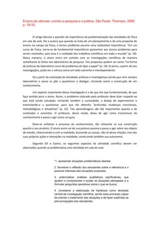 Ensino de ciências: unindo a pesquisa e a prática. São Paulo: Thomson, 2005.
p. 19-33.
O artigo discute a questão da importância da problematização das atividades de física
em sala de aula. Diz a autora que quando se trata de um planejamento e de uma proposta de
ensino no campo da física, o termo problema assume uma inafastável importância: “Em um
curso de Física, torna-se de fundamental importância apresentar aos alunos problemas para
serem resolvidos, pois essa é a realidade dos trabalhos científicos em todo o mundo” (p. 19).
Dessa maneira, o aluno entra em contato com as investigações científicas de maneira
semelhante às feitas nos laboratórios de pesquisa. Tais propostas podem ser tanto “na forma
de práticas de laboratório como de problemas de lápis e papel” (p. 19). O aluno, a partir de tais
investigações, pode ver a ciência como um todo coerente e interdependente.
Só a partir da realização de atividades práticas e investigativas (ainda que nem sempre
laboratório) o aluno se põe a questionar e dialogar, iniciando assim a construção de um
conhecimento.
Um aspecto importante dessa investigação é o de que ela seja fundamentada, de que
faça sentido para o aluno. Assim, o problema colocado pelo professor deve dizer respeito ao
que está sendo estudado, incitando também a curiosidade, o desejo de experimentar e
estimulando-o a questionar, para que ele obtenha “profundas mudanças conceituais,
metodológicas e atitudinais” (p. 21). Tais aprendizagens são tão importantes quanto a de
conteúdos e conceitos. O professor, desse modo, deixa de agir como transmissor do
conhecimento e passa a agir como um guia.
Deve-se enfatizar o processo do conhecimento, tão relevante na sua construção
quanto o seu produto. O aluno assim sai de sua postura passiva e passa a agir sobre seu objeto
de estudo, relacionando-o com a realidade, buscando as causas, não só dessa relação, mas das
suas próprias ações e interações na realidade, construindo também sua autonomia.
Segundo Gil e Castro, os seguintes aspectos da atividade científica devem ser
observados quando se problematiza uma atividade em sala de aula:
“1. apresentar situações problemáticas abertas;
2. favorecer a reflexão dos estudantes sobre a relevância e o
possível interesse das situações propostas;
3. potencializar análises qualitativas significativas, que
ajudem a compreender e acatar as situações planejadas e a
formular perguntas operativas sobre o que se busca;
4. considerar a elaboração de hipóteses como atividade
central da investigação científica, sendo esse processo capaz
de orientar o tratamento das situações e de fazer explícitas as
pré-concepções dos estudantes;
 