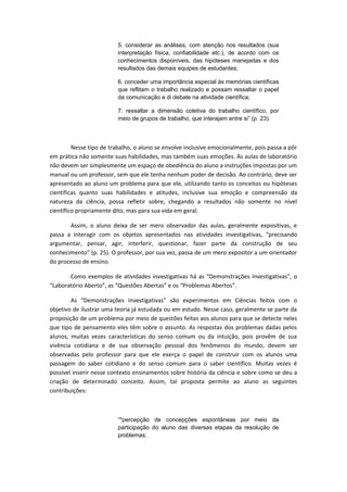 5. considerar as análises, com atenção nos resultados (sua
interpretação física, confiabilidade etc.), de acordo com os
conhecimentos disponíveis, das hipóteses manejadas e dos
resultados das demais equipes de estudantes;
6. conceder uma importância especial às memórias científicas
que reflitam o trabalho realizado e possam ressaltar o papel
da comunicação e di debate na atividade científica;
7. ressaltar a dimensão coletiva do trabalho científico, por
meio de grupos de trabalho, que interajam entre si” (p. 23).
Nesse tipo de trabalho, o aluno se envolve inclusive emocionalmente, pois passa a pôr
em prática não somente suas habilidades, mas também suas emoções. As aulas de laboratório
não devem ser simplesmente um espaço de obediência do aluno a instruções impostas por um
manual ou um professor, sem que ele tenha nenhum poder de decisão. Ao contrário, deve ser
apresentado ao aluno um problema para que ele, utilizando tanto os conceitos ou hipóteses
científicas quanto suas habilidades e atitudes, inclusive sua emoção e compreensão da
natureza da ciência, possa refletir sobre, chegando a resultados não somente no nível
científico propriamente dito, mas para sua vida em geral.
Assim, o aluno deixa de ser mero observador das aulas, geralmente expositivas, e
passa a interagir com os objetos apresentados nas atividades investigativas, “precisando
argumentar, pensar, agir, interferir, questionar, fazer parte da construção de seu
conhecimento” (p. 25). O professor, por sua vez, passa de um mero expositor a um orientador
do processo de ensino.
Como exemplos de atividades investigativas há as “Demonstrações Investigativas”, o
“Laboratório Aberto”, as “Questões Abertas” e os “Problemas Abertos”.
As “Demonstrações Investigativas” são experimentos em Ciências feitos com o
objetivo de ilustrar uma teoria já estudada ou em estudo. Nesse caso, geralmente se parte da
proposição de um problema por meio de questões feitas aos alunos para que se detecte neles
que tipo de pensamento eles têm sobre o assunto. As respostas dos problemas dadas pelos
alunos, muitas vezes características do senso comum ou da intuição, pois provêm de sua
vivência cotidiana e de sua observação pessoal dos fenômenos do mundo, devem ser
observadas pelo professor para que ele exerça o papel de construir com os alunos uma
passagem do saber cotidiano e do senso comum para o saber científico. Muitas vezes é
possível inserir nesse contexto ensinamentos sobre história da ciência e sobre como se deu a
criação de determinado conceito. Assim, tal proposta permite ao aluno as seguintes
contribuições:
“*percepção de concepções espontâneas por meio da
participação do aluno das diversas etapas da resolução de
problemas;
 