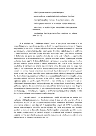 * valorização de um ensino por investigação;
* aproximação de uma atividade de investigação científica;
* maior participação e interação do aluno em sala de aula;
* valorização da interação do aluno com o objeto de estudo;
* valorização da aprendizagem de atitudes e não apenas de
conteúdos;
* possibilidade da criação de conflitos cognitivos em sala de
aula.” (p. 27).
Já a atividade de “Laboratório Aberto” busca a solução de uma questão a ser
respondida por uma experiência, que deve se dividir nos seguintes seis momentos: 1) Proposta
do problema: o que se faz na forma de uma questão que não seja muito específica a fim de
que possa gerar uma ampla discussão e cuja resposta deverá ser o objetivo geral do problema;
2) Levantamento de hipóteses: o que é feito pelos alunos logo após a colocação do problema;
3) Elaboração do plano de trabalho: distinção de como será realizado o experimento,
decidindo quais os materiais necessários, como se montará o arranjo experimental, coleta e
análise de dados, a partir de discussão feita com o professor e os alunos, sendo que é melhor
que haja diversos grupos fazendo o mesmo experimento para que se possa comparar os
resultados; 4) Montagem do arranjo experimental e coleta de dados: esta é a etapa mais
“prática” do experimento, na qual os alunos manipulam o material, importante para eles
possam ver como a Física é uma ciência experimetal; depois de montarem o arranjo, devem
passar à coleta dos dados, de acordo com o plano de trabalho elaborado pelo grupo; 5) Análise
dos dados: fase em que os alunos verificam se os dados obtidos fornecem informações sobre a
questão-problema, incluindo a construção de gráficos, obtenção de equações e teste das
hipóteses (pode ser usado papel milimetrado e reta média ou o Excel numa sala de
informática); como se trata da fase mais abstrata, em que os alunos devem fazer a tradução
gráfica ou algébrica dos experimentos, cabe ao professor demonstrar que se trata de parte
fundamental do trabalho científico, já que os alunos costumam ter dificuldades nessa fase; 6)
Conclusão: aqui se formaliza uma resposta ao problema inicial discutindo a validade, ou não,
das hipóteses iniciais e as conseqüências delas derivadas.
As “Questões Abertas” são as relacionadas a fatos do dia-a-dia dos alunos, cuja
explicação está ligada aos conceitos discutidos em sala de aula nas aulas anteriores. Trata-se
de perguntas do tipo “Em que situação podemos conseguir uma lata de refrigerante em menor
temperatura: colocando-a em água a 0 °C ou colocando-a em gela a 0 °C?” É importante que
sempre haja um registro escrito do que foi discutido em classe pelos alunos, para que eles
guardem na memória as discussões da classe. Também podem ser colocadas questões abertas
em provas. Quando discutir a correção da prova, o professor deve esclarecer o porquê da
resposta correta, salientando possíveis respostas que, embora erradas, demonstrem certa
coerência com os conceitos trabalhados em sala.
 
