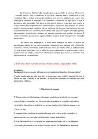 Os “Problemas Abertos” são situações gerais apresentadas à sala que diferem das
“Questões Abertas” pois só abrangem os conceitos, devendo levar à matematização dos
resultados. Não se coloca uma questão cotidiana, mas sim um problema que requer uma
investigação científica. A intenção é de converter o problema em algo claro, o que é
geralmente algo demorado. Para atingir o interesse do aluno, é importante que envolva a
relação Ciência/Tecnologia/Sociedade. Primeiramente, o professor deve orientar aos alunos
que eles discutam as suas hipóteses sobre o problema, é a chamada fase qualitativa, em que
os alunos elaboram seus raciocínios, verbalizando. Após isso, parte-se para a solução algébrica
das equações, possibilitando, também um exemplo numérico que satisfaça os alunos. É
sempre importante que os alunos registrem todo o processo de aprendizagem e de resolução
do problema.
No ensino por investigação, o aluno deve participar de todas as etapas da
aprendizagem saindo de sua postura passiva e adquirindo uma postura ativa, elaborando
raciocínios, falando, escrevendo, justificando suas idéias. Da mesma forma, o professor deve
ter uma postura aberta para com as idéias dos alunos, valorizando as suas respostas certas e
questionando as erradas, procurando demonstrar, sempre que houver, a coerência nos
pensamentos de todos os alunos.
3. BEN-DOV, Yoav. Convite à Física. Rio de Janeiro: Jorge Zahar, 1996.
Introdução
Será possível compreender a Física sem um conhecimento prévio de matemática?
O autor desta obra acredita que sim e pensa que, para melhor acompanharmos a
Física de hoje, e talvez a de amanhã, é necessário abordar sua teorias sob uma
perspectiva histórica.
1. Elementos e causas
A Grécia antiga contribuiu para a ciência ao concluir que a ciência era possível,
que os fenômenos podiam ser demonstrados através de um modelo matemático,
na tentativa de explicar a realidade em termos de elementos (a terra, a água, o ar,
o fogo e o éter).
A representação medieval do mundo efetuava uma síntese entre a religião e o
estudo da natureza, entre as considerações morais e científicas.
A filosofia aristotélica foi dominante em algumas civilizações, de onde sobreveio
uma revolução científica que se deu início no século XIII, favorecendo a ciência
 