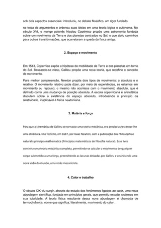 sob dois aspectos essenciais: introduziu, no debate filosófico, um rigor fundado
na troca de argumentos e ordenou suas ideias em uma teoria lógica e autônoma. No
século XVI, o monge polonês Nicolau Copérnico propôs uma astronomia fundada
sobre um movimento da Terra e dos planetas centrados no Sol, o que abriu caminhos
para outras transformações, que acarretaram a queda da física antiga.
2. Espaço e movimento
Em 1543, Copérnico expõe a hipótese de mobilidade da Terra e dos planetas em torno
do Sol. Baseando-se nisso, Galileu propõe uma nova teoria, que redefine o conceito
de movimento.
Para melhor compreensão, Newton propôs dois tipos de movimento: o absoluto e o
relativo. O movimento relativo pode dizer, por meio de experiências, se estamos em
movimento ou repouso; o mesmo não acontece com o movimento absoluto, que é
definido como uma mudança de posição absoluta. A escola copernicana e aristotélica
discutem sobre a existência do espaço absoluto, introduzindo o princípio da
relatividade, inaplicável à física newtoniana.
3. Matéria e força
Para que a cinemática de Galileu se tornasse uma teoria mecânica, era preciso acrescentar-lhe
uma dinâmica. Isto foi feito, em 1687, por Isaac Newton, com a publicação dos Philosophiae
naturalis principia mathematica (Princípios matemáticos de filosofia natural). Esse livro
continha uma teoria mecânica completa, permitindo-se calcular o movimento de qualquer
corpo submetido a uma força, preenchendo as lacunas deixadas por Galileu e anunciando uma
nova visão do mundo, uma visão mecanicista.
4. Calor e trabalho
O século XIX viu surgir, através do estudo dos fenômenos ligados ao calor, uma nova
abordagem científica, fundada em princípios gerais, que permitiu estudar sistemas em
sua totalidade. A teoria física resultante dessa nova abordagem é chamada de
termodinâmica, nome que significa, literalmente, movimento do calor.
 