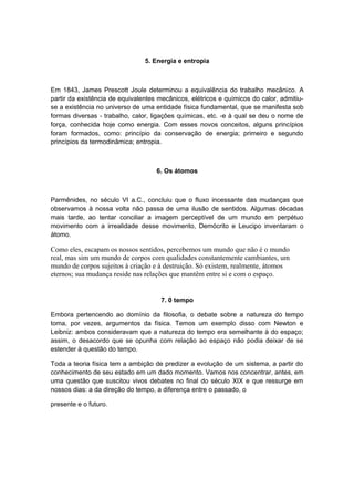 5. Energia e entropia
Em 1843, James Prescott Joule determinou a equivalência do trabalho mecânico. A
partir da existência de equivalentes mecânicos, elétricos e químicos do calor, admitiu-
se a existência no universo de uma entidade física fundamental, que se manifesta sob
formas diversas - trabalho, calor, ligações químicas, etc. -e à qual se deu o nome de
força, conhecida hoje como energia. Com esses novos conceitos, alguns princípios
foram formados, como: princípio da conservação de energia; primeiro e segundo
princípios da termodinâmica; entropia.
6. Os átomos
Parmênides, no século VI a.C., concluiu que o fluxo incessante das mudanças que
observamos à nossa volta não passa de uma ilusão de sentidos. Algumas décadas
mais tarde, ao tentar conciliar a imagem perceptível de um mundo em perpétuo
movimento com a irrealidade desse movimento, Demócrito e Leucipo inventaram o
átomo.
Como eles, escapam os nossos sentidos, percebemos um mundo que não é o mundo
real, mas sim um mundo de corpos com qualidades constantemente cambiantes, um
mundo de corpos sujeitos à criação e à destruição. Só existem, realmente, átomos
eternos; sua mudança reside nas relações que mantêm entre si e com o espaço.
7. 0 tempo
Embora pertencendo ao domínio da filosofia, o debate sobre a natureza do tempo
toma, por vezes, argumentos da física. Temos um exemplo disso com Newton e
Leibniz: ambos consideravam que a natureza do tempo era semelhante à do espaço;
assim, o desacordo que se opunha com relação ao espaço não podia deixar de se
estender à questão do tempo.
Toda a teoria física tem a ambição de predizer a evolução de um sistema, a partir do
conhecimento de seu estado em um dado momento. Vamos nos concentrar, antes, em
uma questão que suscitou vivos debates no final do século XIX e que ressurge em
nossos dias: a da direção do tempo, a diferença entre o passado, o
presente e o futuro.
 