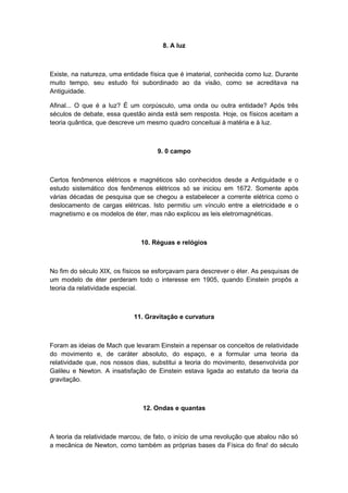 8. A luz
Existe, na natureza, uma entidade física que é imaterial, conhecida como luz. Durante
muito tempo, seu estudo foi subordinado ao da visão, como se acreditava na
Antiguidade.
Afinal... O que é a luz? É um corpúsculo, uma onda ou outra entidade? Após três
séculos de debate, essa questão ainda está sem resposta. Hoje, os físicos aceitam a
teoria quântica, que descreve um mesmo quadro conceituai à matéria e à luz.
9. 0 campo
Certos fenômenos elétricos e magnéticos são conhecidos desde a Antiguidade e o
estudo sistemático dos fenômenos elétricos só se iniciou em 1672. Somente após
várias décadas de pesquisa que se chegou a estabelecer a corrente elétrica como o
deslocamento de cargas elétricas. Isto permitiu um vínculo entre a eletricidade e o
magnetismo e os modelos de éter, mas não explicou as leis eletromagnéticas.
10. Réguas e relógios
No fim do século XIX, os físicos se esforçavam para descrever o éter. As pesquisas de
um modelo de éter perderam todo o interesse em 1905, quando Einstein propôs a
teoria da relatividade especial.
11. Gravitação e curvatura
Foram as ideias de Mach que levaram Einstein a repensar os conceitos de relatividade
do movimento e, de caráter absoluto, do espaço, e a formular uma teoria da
relatividade que, nos nossos dias, substitui a teoria do movimento, desenvolvida por
Galileu e Newton. A insatisfação de Einstein estava ligada ao estatuto da teoria da
gravitação.
12. Ondas e quantas
A teoria da relatividade marcou, de fato, o início de uma revolução que abalou não só
a mecânica de Newton, como também as próprias bases da Física do fina! do século
 