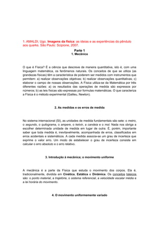 1. AMALDI, Ugo. Imagens da física: as ideias e as experiências do pêndulo
aos quarks. São Paulo: Scipione, 2007.
Parte 1
1. Mecânica
O que é Física? É a ciência que descreve de maneira quantitativa, isto é, com uma
linguagem matemática, os fenômenos naturais. Os conceitos de que se utiliza (as
grandezas físicas) têm a característica de poderem ser medidos com instrumentos que
permitem: a) realizar observações objetivas; b) realizar observações quantitativas; c)
elaborar o campo de nossas observações. A Física utiliza-se da Matemática por três
diferentes razões: a) os resultados das operações de medida são expressos por
números; b) as leis físicas são expressas por formulas matemáticas. O que caracteriza
a Física é o método experimental (Galileu, Newton).
2. As medidas e os erros de medida
No sistema internacional (SI), as unidades de medida fundamentais são sete: o metro,
o segundo, o quilograma, o ampere, o kelvin, a candeia e o mol. Nada nos obriga a
escolher determinada unidade de medida em lugar de outra. É, porém, importante
saber que toda medida é, inevitavelmente, acompanhada de erros, classificados em
erros acidentais e sistemáticos. A cada medida associa-se um grau de incerteza que
exprime o valor erro. Um modo de estabelecer o grau de incerteza consiste em
calcular o erro absoluto e o erro relativo.
3. Introdução à mecânica; o movimento uniforme
A mecânica é a parte da Física que estuda o movimento dos corpos. Ela é,
tradicionalmente, dividida em Cinética, Estática e Dinâmica. Os conceitos básicos
são: o ponto material, a trajetória, o sistema referencial, a velocidade escalar média e
a lei horária do movimento.
4. O movimento uniformemente variado
 