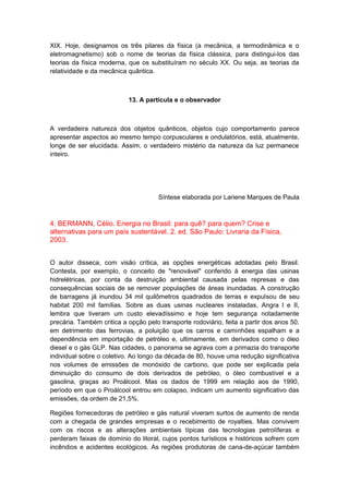 XIX. Hoje, designamos os três pilares da física (a mecânica, a termodinâmica e o
eletromagnetismo) sob o nome de teorias da física clássica, para distingui-los das
teorias da física moderna, que os substituíram no século XX. Ou seja, as teorias da
relatividade e da mecânica quântica.
13. A partícula e o observador
A verdadeira natureza dos objetos quânticos, objetos cujo comportamento parece
apresentar aspectos ao mesmo tempo corpusculares e ondulatórios, está, atualmente,
longe de ser elucidada. Assim, o verdadeiro mistério da natureza da luz permanece
inteiro.
Síntese elaborada por Lariene Marques de Paula
4. BERMANN, Célio. Energia no Brasil: para quê? para quem? Crise e
alternativas para um país sustentável. 2. ed. São Paulo: Livraria da Física,
2003.
O autor disseca, com visão crítica, as opções energéticas adotadas pelo Brasil.
Contesta, por exemplo, o conceito de "renovável" conferido à energia das usinas
hidrelétricas, por conta da destruição ambiental causada pelas represas e das
consequências sociais de se remover populações de áreas inundadas. A construção
de barragens já inundou 34 mil quilômetros quadrados de terras e expulsou de seu
habitat 200 mil famílias. Sobre as duas usinas nucleares instaladas, Angra l e II,
lembra que tiveram um custo elevadíssimo e hoje tem segurança notadamente
precária. Também critica a opção pelo transporte rodoviário, feita a partir dos anos 50,
em detrimento das ferrovias, a poluição que os carros e caminhões espalham e a
dependência em importação de petróleo e, ultimamente, em derivados como o óleo
diesel e o gás GLP. Nas cidades, o panorama se agrava com a primazia do transporte
individual sobre o coletivo. Ao longo da década de 80, houve uma redução significativa
nos volumes de emissões de monóxido de carbono, que pode ser explicada pela
diminuição do consumo de dois derivados de petróleo, o óleo combustível e a
gasolina, graças ao Proálcool. Mas os dados de 1999 em relação aos de 1990,
período em que o Proálcool entrou em colapso, indicam um aumento significativo das
emissões, da ordem de 21,5%.
Regiões fornecedoras de petróleo e gás natural viveram surtos de aumento de renda
com a chegada de grandes empresas e o recebimento de royalties. Mas convivem
com os riscos e as alterações ambientais típicas das tecnologias petrolíferas e
perderam faixas de domínio do litoral, cujos pontos turísticos e históricos sofrem com
incêndios e acidentes ecológicos. As regiões produtoras de cana-de-açúcar também
 