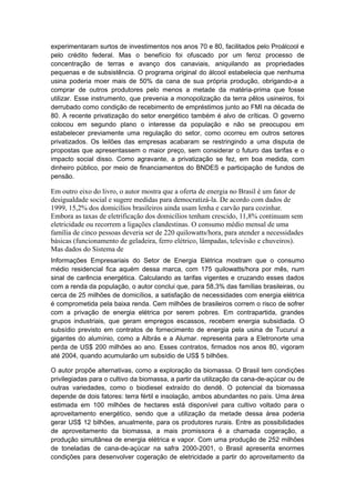 experimentaram surtos de investimentos nos anos 70 e 80, facilitados pelo Proálcool e
pelo crédito federal. Mas o benefício foi ofuscado por um feroz processo de
concentração de terras e avanço dos canaviais, aniquilando as propriedades
pequenas e de subsistência. O programa original do álcool estabelecia que nenhuma
usina poderia moer mais de 50% da cana de sua própria produção, obrigando-a a
comprar de outros produtores pelo menos a metade da matéria-prima que fosse
utilizar. Esse instrumento, que prevenia a monopolização da terra pêlos usineiros, foi
derrubado como condição de recebimento de empréstimos junto ao FMI na década de
80. A recente privatização do setor energético também é alvo de críticas. O governo
colocou em segundo plano o interesse da população e não se preocupou em
estabelecer previamente uma regulação do setor, como ocorreu em outros setores
privatizados. Os leilões das empresas acabaram se restringindo a uma disputa de
propostas que apresentassem o maior preço, sem considerar o futuro das tarifas e o
impacto social disso. Como agravante, a privatização se fez, em boa medida, com
dinheiro público, por meio de financiamentos do BNDES e participação de fundos de
pensão.
Em outro eixo do livro, o autor mostra que a oferta de energia no Brasil é um fator de
desigualdade social e sugere medidas para democratizá-la. De acordo com dados de
1999, 15,2% dos domicílios brasileiros ainda usam lenha e carvão para cozinhar.
Embora as taxas de eletrificação dos domicílios tenham crescido, 11,8% continuam sem
eletricidade ou recorrem a ligações clandestinas. O consumo médio mensal de uma
família de cinco pessoas deveria ser de 220 quilowatts/hora, para atender a necessidades
básicas (funcionamento de geladeira, ferro elétrico, lâmpadas, televisão e chuveiros).
Mas dados do Sistema de
Informações Empresariais do Setor de Energia Elétrica mostram que o consumo
médio residencial fica aquém dessa marca, com 175 quilowatts/hora por mês, num
sinal de carência energética. Calculando as tarifas vigentes e cruzando esses dados
com a renda da população, o autor conclui que, para 58,3% das famílias brasileiras, ou
cerca de 25 milhões de domicílios, a satisfação de necessidades com energia elétrica
é comprometida pela baixa renda. Cem milhões de brasileiros correm o risco de sofrer
com a privação de energia elétrica por serem pobres. Em contrapartida, grandes
grupos industriais, que geram empregos escassos, recebem energia subsidiada. O
subsídio previsto em contratos de fornecimento de energia pela usina de Tucuruí a
gigantes do alumínio, como a Albrás e a Alumar. representa para a Eletronorte uma
perda de US$ 200 milhões ao ano. Esses contratos, firmados nos anos 80, vigoram
até 2004, quando acumularão um subsídio de US$ 5 bilhões.
O autor propõe alternativas, como a exploração da biomassa. O Brasil tem condições
privilegiadas para o cultivo da biomassa, a partir da utilização da cana-de-açúcar ou de
outras variedades, como o biodiesel extraído do dendê. O potencial da biomassa
depende de dois fatores: terra fértil e insolação, ambos abundantes no país. Uma área
estimada em 100 milhões de hectares está disponível para cultivo voltado para o
aproveitamento energético, sendo que a utilização da metade dessa área poderia
gerar US$ 12 bilhões, anualmente, para os produtores rurais. Entre as possibilidades
de aproveitamento da biomassa, a mais promissora é a chamada cogeração, a
produção simultânea de energia elétrica e vapor. Com uma produção de 252 milhões
de toneladas de cana-de-açúcar na safra 2000-2001, o Brasil apresenta enormes
condições para desenvolver cogeração de eletricidade a partir do aproveitamento da
 