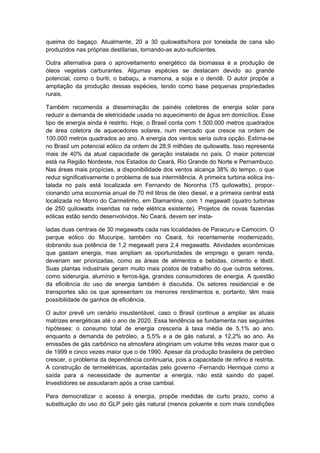 queima do bagaço. Atualmente, 20 a 30 quilowatts/hora por tonelada de cana são
produzidos nas próprias destilarias, tornando-as auto-suficientes.
Outra alternativa para o aproveitamento energético da biomassa é a produção de
óleos vegetais carburantes. Algumas espécies se destacam devido ao grande
potencial, como o buriti, o babaçu, a mamona, a soja e o dendê. O autor propõe a
ampliação da produção dessas espécies, tendo como base pequenas propriedades
rurais.
Também recomenda a disseminação de painéis coletores de energia solar para
reduzir a demanda de eletricidade usada no aquecimento de água em domicílios. Esse
tipo de energia ainda é restrito. Hoje, o Brasil conta com 1.500.000 metros quadrados
de área coletora de aquecedores solares, num mercado que cresce na ordem de
100.000 metros quadrados ao ano. A energia dos ventos seria outra opção. Estima-se
no Brasil um potencial eólico da ordem de 28,9 milhões de quilowatts. Isso representa
mais de 40% da atual capacidade de geração instalada no país. O maior potencial
está na Região Nordeste, nos Estados do Ceará, Rio Grande do Norte e Pernambuco.
Nas áreas mais propícias, a disponibilidade dos ventos alcança 38% do tempo, o que
reduz significativamente o problema de sua intermitência. A primeira turbina eólica ins-
talada no país está localizada em Fernando de Noronha (75 quilowatts), propor-
cionando uma economia anual de 70 mil litros de óleo diesel, e a primeira central está
localizada no Morro do Carmelinho, em Diamantina, com 1 megawatt (quatro turbinas
de 250 quilowatts inseridas na rede elétrica existente). Projetos de novas fazendas
eólicas estão sendo desenvolvidos. No Ceará, devem ser insta-
ladas duas centrais de 30 megawatts cada nas localidades de Paracuru e Camocim. O
parque eólico do Mucuripe, também no Ceará, foi recentemente modernizado,
dobrando sua potência de 1,2 megawatt para 2,4 megawatts. Atividades econômicas
que gastam energia, mas ampliam as oportunidades de emprego e geram renda,
deveriam ser priorizadas, como as áreas de alimentos e bebidas, cimento e têxtil.
Suas plantas industriais geram muito mais postos de trabalho do que outros setores,
como siderurgia, alumínio e ferros-liga, grandes consumidores de energia. A questão
da eficiência do uso de energia também é discutida. Os setores residencial e de
transportes são os que apresentam os menores rendimentos e, portanto, têm mais
possibilidade de ganhos de eficiência.
O autor prevê um cenário insustentável, caso o Brasil continue a ampliar as atuais
matrizes energéticas até o ano de 2020. Essa tendência se fundamenta nas seguintes
hipóteses: o consumo total de energia cresceria à taxa média de 5,1% ao ano,
enquanto a demanda de petróleo, a 5,5% e a de gás natural, a 12,2% ao ano. As
emissões de gás carbônico na atmosfera atingiriam um volume três vezes maior que o
de 1999 e cinco vezes maior que o de 1990. Apesar da produção brasileira de petróleo
crescer, o problema da dependência continuaria, pois a capacidade de refino é restrita.
A construção de termelétricas, apontadas pelo governo -Fernando Henrique como a
saída para a necessidade de aumentar a energia, não está saindo do papel.
Investidores se assustaram após a crise cambial.
Para democratizar o acesso à energia, propõe medidas de curto prazo, como a
substituição do uso do GLP pelo gás natural (menos poluente e com mais condições
 