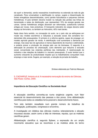de suprir a demanda), sendo necessários investimentos na extensão da rede de gás
canalizado. Para universalizar a eletrificação no campo, sugere a disseminação de
fontes energéticas descentralizadas, como painéis fotovoltaicos e pequenas centrais
hidrelétricas. O país também deveria investir na redução das perdas nas linhas de
transmissão e redes de distribuição, que representam 15% da energia gerada nas
usinas. Usinas hidrelétricas antigas deveriam ser reformadas, substituindo turbinas
antigas por novas, mais produtivas. O transporte rodoviário de cargas deveria ceder
espaço ao ferroviário, ou também ao hidroviário, 40% mais barato.
Nada disso faria sentido, na concepção do autor, se o país não se esforçasse em
mudar seu modelo econômico e reduzisse a exclusão social. Ele considera fun-
damentais três pressupostos. O primeiro é a reforma agrária, capaz de propagar um
modelo agrícola gerador de renda. A eletrificação rural aumentaria a demanda por
energia, mas esse tipo de agricultura é menos dependente de insumos e eletricidade,
e poderia prever a produção de energia pelo uso da biomassa. O segundo é a
atenuação do processo de urbanização, outro elemento que reduziria a exclusão
social, concentrada nas violentas periferias das metrópoles. A reestruturação da
indústria e das relações de trabalho é o terceiro pressuposto. O autor lembra que o
aumento crescente da produtividade impede que os trabalhadores conquistem mais
emprego e mais renda. Sugere, por exemplo, a redução da jornada de trabalho.
Síntese elaborada por Fabrício Marques
5. CACHAPUZ, Antonio et al. A necessária renovação do ensino de Ciências.
São Paulo: Cortez, 2005.
Importância da Educação Científica na Sociedade Atual
A educação científica converteu-se numa exigência urgente, num fator
essencial do desenvolvimento das pessoas e dos povos. Uma alfabetização
científica para todos os cidadãos torna possível o desenvolvimento futuro.
Tem sido também ressaltada num grande número de trabalhos de
investigação, publicações, congressos e encontros.
A investigação em didática das ciências mostrou reiteradamente o elevado
insucesso escolar, assim como a falta de interesse, repulsa, que as matérias
científicas geram.
Alfabetização científica é, segundo Bybeer, a expressão de um amplo
movimento educativo que se reconhece e se mobiliza atrás do termo
 