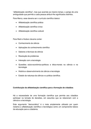 “alfabetização científica”, mas que acarreta ao mesmo tempo, o perigo de uma
ambiguidade que permite a cada pessoa atribuir-lhe significados distintos.
Para Marco, esse deveria ser o currículo científico básico:
• Alfabetização científica prática
• Alfabetização científica cívica
• Alfabetização científica cultural
Para Reid e Hodson deveria conter:
• Conhecimento de ciência
• Aplicações do conhecimento científico
• Saberes e técnicas da ciência
• Resolução de problemas
• Interação com a tecnologia
• Questões sócio-econômico-políticos e ético-morais na ciência e na
tecnologia
• História e desenvolvimento de ciência e tecnologia
• Estado da natureza da ciência e a prática científica.
Contribuição da alfabetização científica para a formação de cidadãos
Há a necessidade de uma formação científica que permita aos cidadãos
participar na tomada de decisões, em assuntos que se relacionam com a
ciência e a tecnologia.
Este argumento “democrático” é o mais amplamente utilizado por quem
reclama a alfabetização científica e tecnológica como um componente básico
da educação para a cidadania.
 