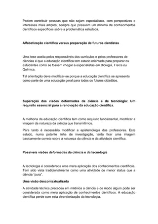 Podem contribuir pessoas que não sejam especialistas, com perspectivas e
interesses mais amplos, sempre que possuam um mínimo de conhecimentos
científicos específicos sobre a problemática estudada.
Alfabetização científica versus preparação de futuros cientistas
Uma tese aceita pelos responsáveis dos currículos e pelos professores de
ciências é que a educação científica tem estado orientada para preparar os
estudantes como se fossem chegar a especialistas em Biologia, Física ou
Química.
Tal orientação deve modificar-se porque a educação científica se apresenta
como parte de uma educação geral para todos os futuros cidadãos.
Superação das visões deformadas da ciência e da tecnologia: Um
requisito essencial para a renovação da educação científica.
A melhoria da educação científica tem como requisito fundamental, modificar a
imagem da natureza da ciência que transmitimos.
Para tanto é necessário modificar a epistemologia dos professores. Este
estudo, numa potente linha de investigação, tenta fixar uma imagem
basicamente correta sobre a natureza da ciência e da atividade científica.
Possíveis visões deformadas da ciência e da tecnologia
A tecnologia é considerada uma mera aplicação dos conhecimentos científicos.
Tem sido vista tradicionalmente como uma atividade de menor status que a
ciência “pura”.
Uma visão descontextualizada
A atividade técnica precedeu em milênios a ciência e de modo algum pode ser
considerada como mera aplicação de conhecimentos científicos. A educação
científica perde com esta desvalorização da tecnologia.
 