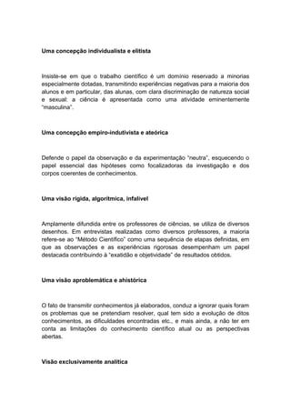 Uma concepção individualista e elitista
Insiste-se em que o trabalho científico é um domínio reservado a minorias
especialmente dotadas, transmitindo experiências negativas para a maioria dos
alunos e em particular, das alunas, com clara discriminação de natureza social
e sexual: a ciência é apresentada como uma atividade eminentemente
“masculina”.
Uma concepção empiro-indutivista e ateórica
Defende o papel da observação e da experimentação “neutra”, esquecendo o
papel essencial das hipóteses como focalizadoras da investigação e dos
corpos coerentes de conhecimentos.
Uma visão rígida, algorítmica, infalível
Amplamente difundida entre os professores de ciências, se utiliza de diversos
desenhos. Em entrevistas realizadas como diversos professores, a maioria
refere-se ao “Método Científico” como uma sequência de etapas definidas, em
que as observações e as experiências rigorosas desempenham um papel
destacada contribuindo à “exatidão e objetividade” de resultados obtidos.
Uma visão aproblemática e ahistórica
O fato de transmitir conhecimentos já elaborados, conduz a ignorar quais foram
os problemas que se pretendiam resolver, qual tem sido a evolução de ditos
conhecimentos, as dificuldades encontradas etc., e mais ainda, a não ter em
conta as limitações do conhecimento científico atual ou as perspectivas
abertas.
Visão exclusivamente analítica
 