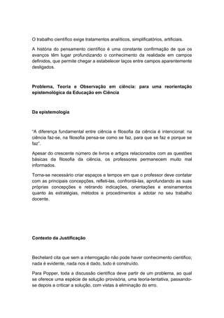 O trabalho científico exige tratamentos analíticos, simplificatórios, artificiais.
A história do pensamento científico é uma constante confirmação de que os
avanços têm lugar profundizando o conhecimento da realidade em campos
definidos, que permite chegar a estabelecer laços entre campos aparentemente
desligados.
Problema, Teoria e Observação em ciência: para uma reorientação
epistemológica da Educação em Ciência
Da epistemologia
“A diferença fundamental entre ciência e filosofia da ciência é intencional: na
ciência faz-se, na filosofia pensa-se como se faz, para que se faz e porque se
faz”.
Apesar do crescente número de livros e artigos relacionados com as questões
básicas da filosofia da ciência, os professores permanecem muito mal
informados.
Torna-se necessário criar espaços e tempos em que o professor deve contatar
com as principais concepções, refleti-las, confrontá-las, aprofundando as suas
próprias concepções e retirando indicações, orientações e ensinamentos
quanto às estratégias, métodos e procedimentos a adotar no seu trabalho
docente.
Contexto da Justificação
Bechelard cita que sem a interrogação não pode haver conhecimento cientifico;
nada é evidente, nada nos é dado, tudo é construído.
Para Popper, toda a discussão científica deve partir de um problema, ao qual
se oferece uma espécie de solução provisória, uma teoria-tentativa, passando-
se depois a criticar a solução, com vistas à eliminação do erro.
 