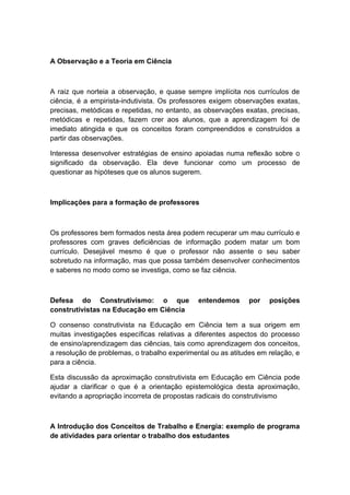 A Observação e a Teoria em Ciência
A raiz que norteia a observação, e quase sempre implícita nos currículos de
ciência, é a empirista-indutivista. Os professores exigem observações exatas,
precisas, metódicas e repetidas, no entanto, as observações exatas, precisas,
metódicas e repetidas, fazem crer aos alunos, que a aprendizagem foi de
imediato atingida e que os conceitos foram compreendidos e construídos a
partir das observações.
Interessa desenvolver estratégias de ensino apoiadas numa reflexão sobre o
significado da observação. Ela deve funcionar como um processo de
questionar as hipóteses que os alunos sugerem.
Implicações para a formação de professores
Os professores bem formados nesta área podem recuperar um mau currículo e
professores com graves deficiências de informação podem matar um bom
currículo. Desejável mesmo é que o professor não assente o seu saber
sobretudo na informação, mas que possa também desenvolver conhecimentos
e saberes no modo como se investiga, como se faz ciência.
Defesa do Construtivismo: o que entendemos por posições
construtivistas na Educação em Ciência
O consenso construtivista na Educação em Ciência tem a sua origem em
muitas investigações específicas relativas a diferentes aspectos do processo
de ensino/aprendizagem das ciências, tais como aprendizagem dos conceitos,
a resolução de problemas, o trabalho experimental ou as atitudes em relação, e
para a ciência.
Esta discussão da aproximação construtivista em Educação em Ciência pode
ajudar a clarificar o que é a orientação epistemológica desta aproximação,
evitando a apropriação incorreta de propostas radicais do construtivismo
A Introdução dos Conceitos de Trabalho e Energia: exemplo de programa
de atividades para orientar o trabalho dos estudantes
 