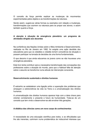 O conceito de força permite explicar as mudanças de movimentos
experimentadas pelos objetos e as transformações da natureza.
Sendo assim, sugere-se várias formas ou exemplos com relação a mudanças,
transformações que ocorrem na natureza para se propor aos alunos, e assim
também quanto a força.
A atenção à situação de emergência planetária: um programa de
atividades dirigido aos docentes
Na conferência das Nações Unidas sobre o Meio Ambiente e Desenvolvimento,
realizada no Rio de Janeiro em 1992, foi exigida uma ação decidida dos
educadores para que os cidadãos e cidadãs tomem consciência da situação e
possam participar na tomada de decisões de uma forma fundamentada.
O que decorre é que ainda educamos os jovens como se não houvesse uma
emergência planetária.
Este livro tenta contribuir para a necessária transformação das concepções dos
professores sobre a situação do mundo, para que a habitual falta de atenção
sobre o assunto se transforme numa atitude de intervenção consciente.
Desenvolvimento sustentado e direitos humanos
É estranho se estabelecer uma ligação entre a superação dos problemas que
ameaçam a sobrevivência da vida na Terra e a universalização dos direitos
humanos.
A universalização dos direitos humanos aparece hoje com a ideia chave para
orientar corretamente o presente e futuro da humanidade. Trata-se de um
conceito que tem vindo a desenvolver-se até envolver três gerações.
A didática das ciências como um novo corpo de conhecimentos
A necessidade de uma educação científica para todos, e as dificuldades que
lhe são inerentes, culminam numa problemática de indiscutível interesse que
 