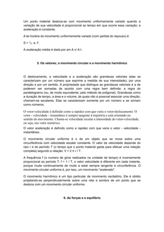 Um ponto material desloca-se com movimento uniformemente variado quando a
variação de sua velocidade é proporcional ao tempo em que ocorre essa variação; a
aceleração é constante.
A lei horária do movimento uniformemente variado (com partida do repouso) é:
S = 1
/2. a. t2
.
A aceleração média é dada por am A v/ A t.
5. Os vetores; o movimento circular e o movimento harmônico
O deslocamento, a velocidade e a aceleração são grandezas vetoriais (elas se
caracterizam por um número que exprime a medida de sua intensidade), por uma
direção e por um sentido. A propriedade que distingue as grandezas vetoriais é a de
poderem ser somadas de acordo com uma regra bem definida: a regra do
paralelogramo (ou, de modo equivalente, pelo método da poligonal). Grandezas como
a duração de tempo, a área e o volume, às quais não é possível associar uma direção,
chamam-se escalares. Elas se caracterizam somente por um número e se somam
como números.
O vetor-velocidade é definido como a rapidez com que varia o vetor-deslocamento. O
vetor - velocidade - instantâneo é sempre tangente à trajetória e está orientado no
sentido do movimento. Chama-se velocidade escalar a intensidade do vetor-velocidade,
ou seja, seu valor numérico.
O vetor aceleração é definido como a rapidez com que varia o vetor - velocidade -
instantâneo.
O movimento circular uniforme é o de um objeto que se move sobre uma
circunferência com velocidade escalar constante. O valor da velocidade depende do
raio r e do período T (o tempo que o ponto material gasta para efetuar uma rotação
completa) segundo a relação: V = 2 π r / T.
A frequência f (o numero de giros realizados na unidade de tempo) é inversamente
proporcional ao período T: f = 1 / T, o vetor velocidade é diferente em cada instante,
porque muda continuamente de modo a estar sempre tangente à circunferência. O
movimento circular uniforme é, por isso, um movimento "acelerado".
O movimento harmônico é um tipo particular de movimento oscilatório. Ele é obtido
projetando-se perpendicularmente sobre uma reta a sombra de um ponto que se
desloca com um movimento circular uniforme.
6. As forças e o equilíbrio
 