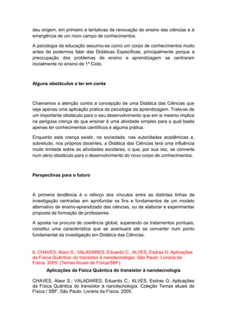 deu origem, em primeiro a tentativas de renovação do ensino das ciências e à
emergência de um novo campo de conhecimentos.
A psicologia da educação assumiu-se como um corpo de conhecimentos muito
antes de podermos falar das Didáticas Específicas, principalmente porque a
preocupação dos problemas de ensino e aprendizagem se centraram
inicialmente no ensino de 1º Ciclo.
Alguns obstáculos a ter em conta
Chamamos a atenção contra a concepção de uma Didática das Ciências que
seja apenas uma aplicação prática da psicologia da aprendizagem. Trata-se de
um importante obstáculo para o seu desenvolvimento que em si mesmo implica
na perigosa crença de que ensinar é uma atividade simples para a qual basta
apenas ter conhecimentos científicos e alguma prática.
Enquanto esta crença existir, na sociedade, nas autoridades acadêmicas e,
sobretudo, nos próprios docentes, a Didática das Ciências terá uma influência
muito limitada sobre as atividades escolares, o que, por sua vez, se converte
num sério obstáculo para o desenvolvimento do novo corpo de conhecimentos.
Perspectivas para o futuro
A primeira tendência é o reforço dos vínculos entre as distintas linhas de
investigação centradas em aprofundar os fins e fundamentos de um modelo
alternativo de ensino-aprendizado das ciências, ou de elaborar e experimentar
proposta de formação de professores.
A aposta na procura de coerência global, superando os tratamentos pontuais,
constitui uma característica que se acentuará até se converter num ponto
fundamental da investigação em Didática das Ciências.
6. CHAVES, Alaor S.; VALADARES, Eduardo C.; ALVES, Esdras G. Aplicações
da Física Quântica: do transistor à nanotecnologia. São Paulo: Livraria da
Física. 2005. (Temas Atuais de Física/SBF).
Aplicações da Física Quântica do transistor à nanotecnologia
CHAVES, Alaor S.; VALADARES, Eduardo C.; ALVES, Esdras G. Aplicações
da Física Quântica do transistor à nanotecnologia. Coleção Temas atuais de
Física / SBF. São Paulo: Livraria da Física. 2005.
 
