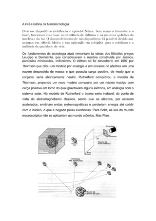 A Pré-História da Nanotecnologia
Diversos dispositivos eletr nicos e optoeletr nicos, bem como o transistor e oô ô
laser, funcionam com base na exist ncia de el trons e na natureza qu ntica daê é â
mat ria e da luz. O desenvolvimento de tais dispositivos foi poss vel devido aosé í
avan os em ci ncia b sica e sua aplica o em solu es para o cotidiano e aç ê á çã çõ
melhoria da qualidade de vida.
Os fundamentos da tecnologia atual remontam às ideias dos filósofos gregos
Leucipo e Demócrito, que consideravam a matéria constituída por átomos,
partículas minúsculas, indivisíveis. O elétron só foi descoberto em 1897 por
Thomson que criou um modelo por analogia a um enxame de abelhas em uma
nuvem desprovida de massa e que possuía carga positiva, de modo que o
conjunto seria eletricamente neutro. Rutherford comprovou o modelo de
Thomson, propondo um novo modelo composto por um núcleo maciço com
carga positiva em torno do qual gravitavam alguns elétrons, em analogia com o
sistema solar. No modelo de Rutherford o átomo seria instável, do ponto de
vista do eletromagnetismo clássico, sendo que os elétrons, por estarem
acelerados, emitiriam ondas eletromagnéticas e perderiam energia até colidir
com o núcleo, o que é negado pelas evidências. Para Bohr, as leis do mundo
macroscópico não se aplicariam ao mundo atômico. Max Plan.
 