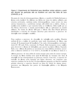 Figura 1: Experimento de Rutherford para identificar núcleo atômico a partir
dos desvios de partículas alfa ao incidirem em uma fina folha de ouro
(CHAVES, p. 4)
Do ponto de vista do eletromagnetismo cl ssico, o modelo de Rutherá ford para o
tomo seria inst vel. Os el trons em rbita em torno do n cleo at mico, porá á é ó ú ô
estarem acelerados, emitiram ondas eletromagn ticas, como ocorre em umaé
antena transmissora, e perderiam energia at colidir com o n cleo. Assim, aé ú
mat ria seria inst vel, o que contraria todas as evid ncias. Bohr sup s que asé á ê ô
leis f sicas descrevem o mundo macrosc pico n o se aplií ó ã cariam ao mundo
at mico. Na virada do s culo XIX para o s culo XX, Max Planck j haviaô é é á
introduzido o conceito de energias discretas para descrever o processo de
intera o entre radia o e mat ria.çã çã é
Para explicar o processo de absor o de radia o pela mat ria, Einsteinçã çã é
atribuiu luz o car ter de part cula, mais tarde denominada de f ton, cujaà á í ó
energia E proporcional frequ nciaé à ê f da onda eletromagn tica corresponé -
dente E = hf, onde h a constante de Planck. Bohr incorporou essas no esé çõ
para descrever o tomo de hidrog nio, que possui um nico el tron. Segundoá ê ú é
Bohr, esse el tron s poderia se encontrar em certas rbitas circulares associé ó ó -
adas a n meros inteiros (ú n =1, 2, 2,...,∞). A emiss o de um f ton se daria se oã ó
el tron passasse de uma orbita de maior energia para outra de menor energia.é
A energia do f ton emitido seria igual diferen a de energias das duasó à ç à
absor o de luz corresponderia ao processo inverso. Com isso, o espectro deçã
emiss o do tomo seria formado por linhas discretas, em contraste comã á
espectro cont nuo da luz do Sol. O espectr metro proposto ao final do cap tuloí ô í
permite observar o espectro discreto na faixa do vis vel de alguns gases,í
presentes nas l mpadas dos postes de ilumina o p blica e em l mpadaâ çã ú â
uorescente.ﬂ
 