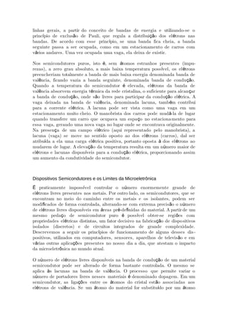 linhas gerais, a partir do conceito de bandas de energia e utilizando-se o
princ pio de exclus o de Pauli, que regula a distribui o dos el trons nasí ã çã é
bandas. De acordo com esse princ pio, se uma banda fica cheia, a bandaí
seguinte passa a ser ocupada, como em um estacionamento de carros com
v rios andares. Uma vez ocupada uma vaga, ela deixa de existir.á
Nos semicondutores puros, isto , sem tomos estranhos presentes (impué á -
rezas), a zero grau absoluto, a mais baixa temperatura poss vel, os el tronsí é
preencheriam totalmente a banda de mais baixa energia denominada banda de
val ncia, ficando vazia a banda seguinte, denominada banda de condu o.ê çã
Quando a temperatura do semicondutor elevada, el trons da banda deé é
val ncia absorvem energia t rmica da rede cristalina, o suficiente para alcan arê é ç
a banda de condu o, onde s o livres para participar da condu o el trica. Açã ã çã é
vaga deixada na banda de val ncia, denominada lacuna, tamb m contribuiê é
para a corrente el trica. A lacuna pode ser vista como uma vaga em umé
estacionamento muito cheio. O manobrista dos carros pode mud -la de lugará
quando transfere um carro que ocupava um espa o no estacionaç mento para
essa vaga, gerando uma nova vaga no lugar onde se encontrava originalmente.
Na presen a de um campo el trico (aqui representado pelo manobrista), aç é
lacuna (vaga) se move no sentido oposto ao dos el trons (caré ros), da serí
atribu da a ela uma carga el trica positiva, portanto oposta dos el trons aoí é à é
mudarem de lugar. A eleva o da temperatura resulta em um n mero maior deçã ú
el trons e lacunas dispon veis para a condu o el trica, proporcionando assimé í çã é
um aumento da condutividade do semicondutor.
Dispositivos Semicondutores e os Limites da Microeletrônica
praticamente imposs vel controlar o n mero enormemente grande deÉ í ú
el trons livres presentes nos metais. Por outro lado, os semicondutores, que seé
encontram no meio do caminho entre os metais e os isolantes, podem ser
modi cados de forma controlada, alterando-se com extrema precis o o n meroﬁ ã ú
de el trons livres dispon veis em reas pr -de nidas do material. A partir de umé í á é ﬁ
mesmo peda o de semicondutor puro poss vel obter-se regi es comç é í õ
propriedades el tricas distintas, um fator decisivo na fabrica o de dispoé çã sitivos
isolados (discretos) e de circuitos integrados de grande complexidade.
Descrevemos a seguir os princ pios de funcionamento de alguns desses disí -
positivos, utilizados em computadores, sensores, aparelhos de televis o e emã
v rias outras aplica es presentes no nosso dia a dia, que atestam o impactoá çõ
da microeletr nica no mundo atual.ô
O n mero de el trons livres dispon veis na banda de condu o de um materialú é í çã
semicondutor pode ser alterado de forma bastante controlada. O mesmo se
aplica s lacunas na banda de val ncia. O processo que permite variar oà ê
n mero de portadores livres nesses materiais denominado dopagem. Em umú é
semicondutor, as liga es entre os tomos do cristal est o associadas aosçõ á ã
el trons de val ncia. Se um tomo do material for substitu do por um tomoé ê á í á
 