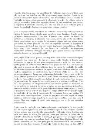 estranho com impureza, com um el tron de val ncia a mais, esse el tron extraé ê é
n o participa das liga es que d o origem estrutura cristalina. Como ele seã çõ ã à
encontra fracamente ligado impureza, sua transfer ncia para a banda deà ê
condu o temperatura ambiente altamente prov vel (o el tron extrai açã à é á é
energia necess ria para tal da agita o t rmica da rede cristalina). Neste caso,á çã é
a impureza chamada doadora, pois ela doa um ou mais el trons para aé é
banda de condu o, ficando com uma carga el trica positiva.çã é
Caso a impureza tenha um el tron de val ncia a menos, ela tenta capé ê turar um
el tron de algum tomo vizinho para satisfazer suas liga es, ficando assimé á çõ
carregada negativamente. Com isso gerada uma lacuna na banda deé
val ncia, e a impureza chamada aceitadora, j que ela aceita um el tron.ê é á é
Como mencionado, na presen a de um campo el trico externo, atuam comoç é
portadores de carga positiva. No caso da impureza doadora, a dopagem é
denominada do tipo n uma vez que essas impurezas disponibilizam el tronsé
livres, com carga negativa (n), na banda de condu o. As impurezasçã
aceitadoras produzem dopagem do tipo p, pois geram lacunas na banda de
val ncia dotadas de carga positivaê (p).
Uma jun o PN obtida quando uma regi o de um material semiconduçã é ã tor puro
dopada com impurezas do tipoé n e uma regi o vizinha dopada comã é
impurezas do tipo p. O lado p é comparativamente mais rico em lacunas,
por m pobre em el trons livres. O inverso se passa no ladoé é n. Assim como um
g s tende a ocupar um v cuo, el trons livres da banda de condu o da regi oá á é çã ã
n e lacunas da banda de val ncia da regi oê ã p cruzam a interface entre as duas
regi es, aniquilando-se mutuamente. Eles deixam atr s de si ons dasõ á í
impurezas dopantes. Assim, nas vizinhan as da interface, surge uma regi o deç ã
carga el trica positiva no ladoé n de onde foram removidos el trons, e umaé
regi o de carga el trica negativa no ladoã é p, de onde foram removidas lacunas,
correspondentes s vagas de um estacionamento, ocupadas por el trons (carà é -
ros). Este processo de aniquilamento m tuo termina quando as barreiras deú
carga positiva no lado n e de carga negativa no lado p, pr ximos interface,ó à
tornam-se suficientemente fortes para deter o avan o de el trons para o ladoç é p
e de lacunas para o lado n. Esta regi o de carga el trica denominada regi oã é é ã
de deple o, j que ela desprovida de portadores livres. As jun es PNçã á é çõ
podem atuar como capacitores, j que na jun o existe uma regi o de cargaá çã ã
positiva e outra de carga negativa, de modo que a jun o, como um todo,çã é
neutra. Mas sua fun o muito mais complexa que a de um capacitorçã é
convencional.
O processo de condu o nos diodos baseado na exist ncia de uma jun oçã é ê çã
PN. Os diodos apresentam uma caracter stica que a de conduzir correnteí é
el trica apenas em uma dire o, denominado reti ca o, sendo fundamené çã ﬁ çã tal
para uma s rie de aplica es pr ticas como, por exemplo, a convers o deé çõ á ã
corrente alternada em corrente cont nua, j que quase todos os equipamentosí á
funcionam com corrente cont nua. Leds (do ingl s Light Emitting Diode) s oí ê ã
diodos emissores de luz, cujo princ pio de funcionamento basií é camente o
mesmo de um diodo comum. A diferen a reside no fato que, em um LED, oç
 