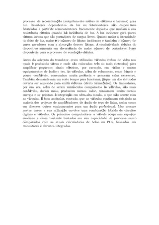 processo de recombina o (aniquilamento m tuo de el trons e lacunas) geraçã ú é
luz. Resistores dependentes da luz ou fotoresistores s o disposiã tivos
fabricados a partir de semicondutores fracamente dopados que mudam a sua
resist ncia el trica quando h incid ncia de luz. A luz incidente gera paresê é á ê
el tron-lacuna que s o portadores de cargas livres. Quanto maior a intensidadeé ã
do feixe de luz, maior o n mero de f tons incidentes e tamb m o n mero deé ú ó é ú
pares geradores com a absor o desses f tons. A condutiviçã ó dade el trica doé
dispositivo aumenta em decorr ncia do maior n mero de portadores livresê ú
dispon veis para o processo de condu o el trica.í çã é
Antes do advento do trans stor, eram utilizadas v lvulas (tubos de vidro nosí á
quais produzido v cuo e onde s o colocados tr s ou mais eletrodos) paraé á ã ê
ampli car pequenos sinais el tricos, por exemplo, em r dios e outrosﬁ é á
equipamentos de udio e tvs. As v lvulas, al m de volumosas, eram fr geis eá á é á
pouco con veis, consumiam muita pot ncia e geravam calor excessivo.ﬁá ê
Tamb m demandavam um certo tempo para funcionar, j que um dos eleé á trodos
deveria ser aquecido para emitir el trons (efeito termoi nico). Os transistores,é ô
por sua vez, al m de serem min sculos comparados s v lvulas, s o maisé ú à á ã
con veis, duram mais, produzem menos calor, consomem muito menosﬁá
energia e se prestam integra o em ultra-alta escala, o que n o ocorre comà çã ã
as v lvulas. bom assinalar, contudo, que as v lvulas continuam exisá É á tindo na
maioria dos projetos de ampli cadores de udio de topo de linha, assim comoﬁ á
em diversos outros equipamentos para um udio pro ssional. Mas mesmoá ﬁ
nestes casos a sua utiliza o envolve uma combina o h brida de circuitosçã çã í
digitais e v lvulas. Os primeiros computadores a v lvula ocupavam espa osá á ç
enormes e eram bastante limitados em sua capacidade de processa mento
comparados com as atuais calculadoras de bolso ou PCs, baseados em
transistores e circuitos integrados.
 