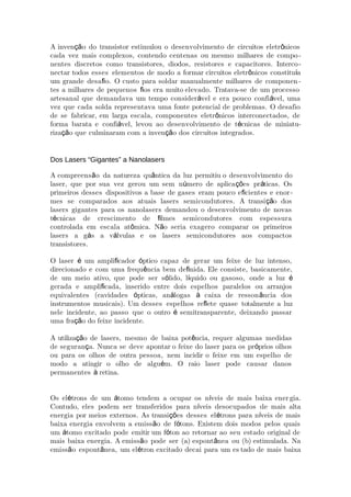 A inven o do transistor estimulou o desenvolvimento de circuitos eletr nicosçã ô
cada vez mais complexos, contendo centenas ou mesmo milhares de compo-
nentes discretos como transistores, diodos, resistores e capacitores. Interco-
nectar todos esses elementos de modo a formar circuitos eletr nicos constitu aô í
um grande desa o. O custo para soldar manualmente milhares de componenﬁ -
tes a milhares de pequenos os era muito elevado. Tratava-se de um processoﬁ
artesanal que demandava um tempo consider vel e era pouco confi vel, umaá á
vez que cada solda representava uma fonte potencial de problemas. O desafio
de se fabricar, em larga escala, componentes eletr nicos interconectados, deô
forma barata e confi vel, levou ao desenvolvimento de t cnicas de miniatuá é -
riza o que culminaram com a inven o dos circuitos integrados.çã çã
Dos Lasers “Gigantes” a Nanolasers
A compreens o da natureza qu ntica da luz permitiu o desenvolvimento doã â
laser, que por sua vez gerou um sem n mero de aplica es pr ticas. Osú çõ á
primeiros desses dispositivos a base de gases eram pouco e cientes e enorﬁ -
mes se comparados aos atuais lasers semicondutores. A transi o dosçã
lasers gigantes para os nanolasers demandou o desenvolvimento de novas
t cnicas de crescimento de lmes semicondutores com espessuraé ﬁ
controlada em escala at mica. N o seria exagero comparar os primeirosô ã
lasers a g s a v lvulas e os lasers semicondutores aos compactosá á
transistores.
O laser um ampli cador ptico capaz de gerar um feixe de luz intenso,é ﬁ ó
direcionado e com uma frequ ncia bem de nida. Ele consiste, basicamente,ê ﬁ
de um meio ativo, que pode ser s lido, l quido ou gasoso, onde a luzó í é
gerada e ampli cada, inserido entre dois espelhos paralelos ou arranjosﬁ
equivalentes (cavidades pticas, an logas caixa de resson ncia dosó á à â
instrumentos musicais). Um desses espelhos re ete quase totalmente a luzﬂ
nele incidente, ao passo que o outro semitransparente, deixando passaré
uma fra o do feixe incidente.çã
A utiliza o de lasers, mesmo de baixa pot ncia, requer algumas medidasçã ê
de seguran a. Nunca se deve apontar o feixe do laser para os pr prios olhosç ó
ou para os olhos de outra pessoa, nem incidir o feixe em um espelho de
modo a atingir o olho de algu m. O raio laser pode causar danosé
permanentes retina.à
Os el trons de um tomo tendem a ocupar os n veis de mais baixa eneré á í gia.
Contudo, eles podem ser transferidos para n veis desocupados de mais altaí
energia por meios externos. As transi es desses el trons para n veis de maisçõ é í
baixa energia envolvem a emiss o de f tons. Existem dois modos pelos quaisã ó
um tomo excitado pode emitir um f ton ao retornar ao seu estado original deá ó
mais baixa energia. A emiss o pode ser (a) espont nea ou (b) estimulada. Naã â
emiss o espont nea, um el tron excitado decai para um esã â é tado de mais baixa
 