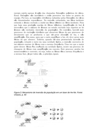 energia sujeito apenas a o das chamadas flutua es qu nticas do v cuo.à çã çõ â á
Essas flutua es s o inevit veis e est o presentes em todos os pontos doçõ ã á ã
espa o. Por isso, as transi es eletr nicas induzidas pelas flutua es do v cuoç çõ ô çõ á
s o denominadas espont neas. Na emiss o estimulada, um f ton incidenteã â ã ó
estimula o tomo excitado a emitir um f ton id ntico ao f ton incidente. Paraá ó ê ó
que haja uma produ o maci a de f tons id nticos (ampli ca o de luz)çã ç ó ê ﬁ çã é
necess rio que o n mero de tomos no estado exciá ú á tado seja superior ao de
tomos n o excitados (invers o da popula o). Do contr rio, haver maisá ã ã çã á á
processos de excita o eletr nica que absorvem f tons do que processos deçã ô ó
decaimento que os produzem o que ir gerar absor o de luz, e n oá çã ã
ampli ca o. Em suma, para que o meio ampli que a luz, ele deve gerar maisﬁ çã ﬁ
f tons do que absorve. Todavia, quando h uma pronunciada invers o deó á ã
popula o, estando o meio em uma cavidade ptica, a emiss o sucessiva deçã ó ã
um n mero enorme de f tons com a mesma frequ ncia. Uma vez que a maiorú ó ê
parte desses f tons ca con nada na cavidade ptica, ocorre um processo deó ﬁ ﬁ ó
clonagem de f tons com ampli ca o em cascata. Este processo produz luzó ﬁ çã
monocrom tica e coerente, ou seja, todos os f tons t m a mesma frequ ncia eá ó ê ê
a mesma fase, j que todos s o, a princ pio, iguais.á ã í
Figura 3: Mecanismo de inversão de população em um laser de He-Ne. Fonte:
Chaves, p. 40
 