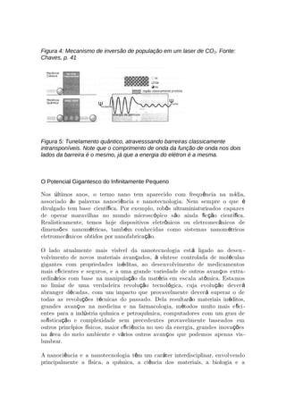 Figura 4: Mecanismo de inversão de população em um laser de CO2. Fonte:
Chaves, p. 41
Figura 5: Tunelamento quântico, atravesssando barreiras classicamente
intransponíveis. Note que o comprimento de onda da função de onda nos dois
lados da barreira é o mesmo, já que a energia do elétron é a mesma.
O Potencial Gigantesco do Inﬁnitamente Pequeno
Nos ltimos anos, o termo nano tem aparecido com frequ ncia na m dia,ú ê í
associado s palavras nanoci ncia e nanotecnologia. Nem sempre o queà ê é
divulgado tem base cient ca. Por exemplo, rob s ultraminiaturiíﬁ ô zados capazes
de operar maravilhas no mundo microsc pico s o ainda c o cient ca.ó ã ﬁ çã íﬁ
Realisticamente, temos hoje dispositivos eletr nicos ou eletroô mec nicos deâ
dimens es nanom tricas, tamb m conhecidas como sistemas nanom tricosõ é é é
eletromec nicos obtidos por nanofabrica o.â çã
O lado atualmente mais vis vel da nanotecnologia est ligado ao desení á -
volvimento de novos materiais avan ados, s ntese controlada de mol culasç à í é
gigantes com propriedades in ditas, ao desenvolvimento de medicamentosé
mais e cientes e seguros, e a uma grande variedade de outros avan os extraﬁ ç -
ordin rios com base na manipula o da mat ria em escala at mica. Estaá çã é ô mos
no limiar de uma verdadeira revolu o tecnol gica, cuja evolu o deverçã ó çã á
abranger d cadas, com um impacto que provavelmente dever superar o deé á
todas as revolu es t cnicas do passado. Dela resultar o materiais in ditos,çõ é ã é
grandes avan os na medicina e na farmacologia, m todos muito mais e ciç é ﬁ -
entes para a ind stria qu mica e petroqu mica, computadores com um grau deú í í
so stica o e complexidade sem precedentes provavelmente baseados emﬁ çã
outros princ pios f sicos, maior e ci ncia no uso da energia, grandes inova esí í ﬁ ê çõ
na rea do meio ambiente e v rios outros avan os que podemos apenas visá á ç -
lumbrar.
A nanoci ncia e a nanotecnologia t m um car ter interdisciplinar, envolê ê á vendo
principalmente a f sica, a qu mica, a ci ncia dos materiais, a biologia e aí í ê
 