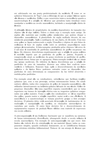 ser adicionado em um ponto predeterminado da mol cula. como se osé É
qu micos brincassem de lego , com a diferen a de que as pe as b sicas agoraí “ ” ç ç á
s o tomos e mol culas. En m, o que caracteriza tanto a naã á é ﬁ noci ncia quanto aê
nanotecnologia a ado o de t cnicas que permitem tanto visualizar comoé çã é
manipular a mat ria na escala nanom trica, incluindo a manipula o direta deé é çã
tomos.á
A utiliza o t cnica de propriedades da mat ria dependentes do tamanho dosçã é é
objetos n o algo in dito. Talvez a olaria seja o exemplo mais antigo. Asã é é
argilas s o materiais que cont m gr os min sculos, que podem chegar aã é ã ú
dimens es nanom tricas. A plasticidade da argila molhada decorre da suaõ é
min scula granula o. Ap s a moldagem de um objeto, ele cozido. Com issoú çã ó é
seus gr os se ligam endurecendo a argila. Utens lios e objetos de arte feitos deã í
cer micas base de argilas est o entre os artefatos arqueol gicos maisâ à ã ó
antigos j encontrados. A tinta nanquim, produzida pelos chineses h cerca deá á
2 mil anos constitu da de part culas nanom tricas de gra te susé í í é ﬁ pensas em
gua. Os chineses descobriram empiricamente que a adi o de goma ar bicaá çã á
emuls o impede que as part culas de gra te se juntem. Seà ã í ﬁ gundo a
compreens o atual, as mol culas da goma recobrem as part culas de gra te,ã é í ﬁ
impedindo dessa forma que se agreguem. Outro exemplo not vel s o os vitraisá ã
das igrejas medievais. Os vidreiros da poca descobriram que a adi o deé çã
part culas de ouro de tamanhos diversos aos vidros lhes confeí ria cores
vari veis e brilhantes. Somente hoje, ap s o desenvolvimento da mec nicaá ó â
qu ntica e da ptica f sica, podemos entender como as dimens es dasâ ó í õ
part culas de ouro determinam as componentes da luz vis vel absorvida eí í
emitida pelas part culas.í
Um exemplo atual s o os catalisadores, subst ncias que facilitam rea esã â çõ
qu micas que, sem a sua presen a, seriam extremamente lentas. Os catalií ç -
sadores s lidos, todos eles compostos de gr os de tamanho nanom trico, s oó ã é ã
utilizados intensivamente na ind stria qu mica h mais de um s culo. Gr os deú í á é ã
pequenas dimens es t m uma superf cie exposta consider vel, que os tornaõ ê í á
superiores em termos de intera o efetiva com os reagentes qu micos compaçã í -
rados aos gr os maiores. Como a a o dos catalisadores se d na superf cieã çã á í
dos gr os, quanto maior a rela o superf cie, maior ser a sua e ci ncia. Aã çã í á ﬁ ê
nanoci ncia e a nanotecnologia se tornam poss veis gra as a dois avan osê í ç ç
decisivos. O primeiro deles est associado inven o de instrumentos de viá à çã -
sualiza o e manipula o da mat ria, os chamados microsc picos deçã çã é ó
varredura por sonda. O outro fator decisivo foi o desenvolvimento de
equipamentos capazes de produzir lmes s lidos com controle de espessuraﬁ ó
em escala at mica.ô
A auto-organiza o um fen meno fascinante que se manifesta na naturezaçã é ô
de forma extremamente diversi cada, abrangendo desde a escala at micaﬁ ô à
escala macrosc pica. Um exemplo de auto-organiza o em que esses doisó çã
limites s o vis veis o de cristaliza o de um material. Quase todos os comã í é çã -
ponentes simples, quando resfriados lentamente, ao se solidificarem formam
uma estrutura cristalina tridimensional. Trata-se de um arranjo de tomos queá
 