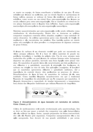 se repete no espa o, de forma semelhante a ladrilhos de um piso. extraç É -
ordin rio que tomos ou mol culas, que no estado l quido se movimentam deá á é í
forma ca tica, possam se ordenar de forma t o sim trica e perfeita ao seó ã é
solidi car, como ocorre em um cristal. Essa auto-organiza o dos tomos naﬁ çã á
escala at mica gera outra auto-organiza o. Ela se manifesta no cristal em faô çã -
ces planas formando entre si ngulos bem de nidos. Aqui a auto-organiza oâ ﬁ çã
macrosc pica consequ ncia da auto-organiza o nanosc pica.ó é ê çã ó
Materiais nanoestruturados por auto-organiza o est o sendo utilizados comoçã ã
catalisadores de alto-desempenho. Dentre eles se destacam as ze litas,ó
compostos complexos contendo sil cio, alum nio, oxig nio e uma variedade deí í ê
outros elementos. As ze litas apresentam poros com dimens o de fra o deó ã çã
nan metro e s o encontradas em min rios. Elas tamb m podem ser sintetiô ã é é -
zadas sob condi es de altas press es e a temperaturas de algumas centenasçõ õ
de graus Celsius.
O tomo de carbono um elemento vers til que pode ser encontrado emá é á
v rios arranjos at micos. Ele a base de v rios materiais de grande imá ô é á -
port ncia tecnol gica e tamb m da pr pria vida. Um de seus arranjos maisâ ó é ó
conhecidos a gra te, no qual tomos de carbono formam redes hexagonaisé ﬁ á
dispostas em planos paralelos, havendo uma fraca liga o entre planos viziçã -
nhos. Os nanotubos de parede nica s o caracterizados por dois par metros: oú ã â
seu di metro e a quiralidade, associada orienta o dos hex gonos deâ à çã á
carbono em rela o ao eixo do tubo. Em aplica es avan adas, desej velçã çõ ç é á
que os nanotubos apresentem di metro e quiralidade uniformes, da aâ í
import ncia do controle desses dois par metros no processo de s ntese.â â í
Dessalinizadores de gua base de nanotubos de carbono j s o umaá à á ã
realidade. Como tamb m l mpadas incandescentes em que o tradicionalé â
lamento de tungst nio foi substitu do por um o composto por nanotubos. Aﬁ ê í ﬁ
l mpada demonsâ trou a capacidade de irradiar intensamente a temperaturas
bem abaixo das l mpadas tradicionais que utilizam lamento de tungst nio.â ﬁ ê
Figura 4: Dessalinizadores de água baseados em nanotubos de carbono.
Fonte: Chaves, p. 63
A rea de medicamentos est sendo revolucionada pela nanotecnologia. Istoá á
se deve ao fato que quase a metade dos compostos com a o farmaçã col gicaó
n o s o sol veis em gua. Assim , quando preparados da forma convencional,ã ã ú á
eles n o s o xados pelo organismo. Compostos nanogranulaã ã ﬁ dos t m a suaê
a o assegurada. Isso decorre de sua grande solubilidade e por seremçã
 