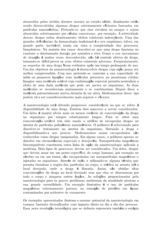 absorvidos pelos tecidos doentes mesmo no estado s lido. Atualmente est oó ã
sendo desenvolvidas algumas drogas extremamente e cientes baseadas emﬁ
part culas nanom tricas. Pretende-se que elas circulem no sangue e sejamí é
absorvidas seletivamente por c lulas cancerosas, por exemplo. A seletividadeé
dessas drogas reduz drasticamente efeitos colaterais indesej veis. Uma dasá
grandes de ci ncias da farmacologia tradicional o seu empirismo, talvez, emﬁ ê é
grande parte, inevit vel, tendo em vista a complexidade dos processosá
bioqu micos. Na maioria dos casos descobre-se que uma droga funciona noí
combate a determinada doen a por tentativa e erro. Como o seu mecanismoç
de atua o muitas vezes desconhecido, n o h controle efetivo da droga,çã é ã á
tornando-se dif cil prever os seus efeitos colaterais adversos. Frequentemente,í
as sequelas de uma droga cam evidentes ap s um tempo prolongado de uso.ﬁ ó
Um dos objetivos da nanotecnologia desenvolver drogas cuja a o possa seré çã
melhor compreendida. Com isso pretende-se controlar a sua capacidade de
inibir ou promover liga es com mol culas presentes na membrana celular.çõ é
Imagine uma mol cula sol vel cuja conforma o especial permitia neutralié ú çã zar o
efeito de uma dada mol cula que pode ser nociva ao organismo. As duasé
mol culas se reconheciam mutuamente e se combinariam. Depois disso aé
mol cula potencialmente nociva deixaria de ser ativa. Medicamentos desse tipoé
podem vir a ser consideravelmente mais seguros e e cazes.ﬁ
A nanotecnologia est obtendo progressos consider veis no que se refereá á à
disponibilidade de uma droga. Existem dois aspectos a serem considerados.
Um deles manter n veis mais ou menos est veis de concentra o da drogaé í á çã
no organismo por tempos relativamente longos. Para se obter uma
concentra o est vel tem sido usado o artif cio de encapsular drogas noçã á í
interior de part culas polim ricas nanom tricas. O pol mero selecionado paraí é é í é
dissolver-se lentamente no interior do organismo, liberando a droga e
disponibilizando-a aos poucos. Medicamentos assim encapsulados s oã
conhecidos como drogas tamponadas. Em alguns casos, o pol mero apenas seí
dissolve em circunst ncias especiais e desejav is. Nanopart culas magn ticasâ é í é
biocompat veis constituem outra linha de a o da nanotecnologia aplicada aí çã
medicina. Dois tipos de processos devem ser considerados. Um deles, drogas
que devem atuar em um ponto espec co do corpo humano, por exemplo noíﬁ
c rebro ou em um tumor, s o encapsuladas em nanopart culas magn ticas eé ã í é
injetadas no organismo. Atrav s de im s, e utilizando-se alguma t cnica queé ã é
permita visualizar o trajeto das part culas no corpo, o m dico as arrasta at oí é é
local desejado, onde a droga liberada. Assim, s o obtidas altasé ã
concentra es da droga no loçõ cal desejado sem que elas se disseminem por
todo o corpo e ataquem outros rg os. As solu es proporcionadas pelaó ã çõ
nanotecnologia para os graves problemas ambientais da atualidade atestam a
sua grande versatilidade. Um exemplo ilustrativo o uso de part culasé í
magn ticas extremamente porosas na remo o de petr leo em guasé çã ó á
contaminadas por acidentes de vazamento.
Os exemplos apresentados ilustram o enorme potencial da nanotecnologia em
campos bastante diversificados com impacto direto no dia a dia das pessoas.
Essa nova revolu o tecnol gica que se delineia representa tamb m o est gioçã ó é á
 