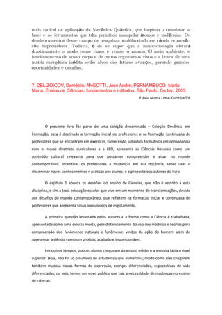 mais radical de aplica o da Mec nica Qu ntica, que inspirou o transistor, oçã â â
laser e as ferramentas que t m permitido manipular tomos e mol culas. Osê á é
desdobramentos desse campo de pesquisas multifacetado em r pida expans oá ã
s o imprevis veis. Todavia, de se supor que a nanotecnologia afetarã í é á
drasticamente o modo como vimos e vemos o mundo. O meio ambiente, o
funcionamento de nosso corpo e de outros organismos vivos e a busca de uma
matriz energ tica in dita ser o alvos dos futuros avan os, gerando grandesé é ã ç
oportunidades e desafios.
7. DELIZOICOV, Demétrio; ANGOTTI, José André; PERNAMBUCO, Marta
Maria. Ensino de Ciências: fundamentos e métodos. São Paulo: Cortez, 2003.
Flávia Motta Lima- Curitiba/PR
O presente livro faz parte de uma coleção denominada – Coleção Docência em
Formação, esta é destinada a formação inicial de professores e na formação continuada de
professores que se encontram em exercício, fornecendo subsídios formativos em consonância
com as novas diretrizes curriculares e a LBD, apresenta as Ciências Naturais como um
conteúdo cultural relevante para que possamos compreender e atuar no mundo
contemporâneo. Incentivar os professores a mudanças em sua docência, saber usar e
disseminar novos conhecimentos e práticas aos alunos, é a proposta dos autores do livro.
O capítulo 1 aborda os desafios do ensino de Ciências, que não é restrito a esta
disciplina, e sim a toda educação escolar que vive em um momento de transformações, devido
aos desafios do mundo contemporâneo, que refletem na formação inicial e continuada de
professores que apresenta sinais inequívocos de esgotamento.
A primeira questão levantada pelos autores é a forma como a Ciência é trabalhada,
apresentada como uma ciência morta, pelo distanciamento do uso dos modelos e teorias para
compreensão dos fenômenos naturais e fenômenos vindos da ação do homem além de
apresentar a ciência como um produto acabado e inquestionável.
Em outros tempos, poucos alunos chegavam ao ensino médio e a minoria fazia o nível
superior. Hoje, não foi só o número de estudantes que aumentou; modo como eles chegaram
também mudou: novas formas de expressão, crenças diferenciadas, expectativas de vida
diferenciadas, ou seja, temos um novo público que traz a necessidade de mudanças no ensino
de ciências.
 