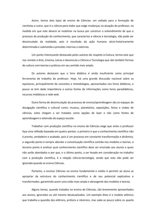 Assim, temos dois tipos de ensino de Ciências: um voltado para a formação de
cientistas e outro, que é a ciência para todos que exige mudanças na atuação do professor, na
medida em que este deverá se mobilizar na busca por construir o entendimento de que o
processo de produção do conhecimento, que caracteriza a ciência e tecnologia, não pode ser
desvinculado da realidade, pois é resultado da ação humana sócio-historicamente
determinada e submetida a pressões internas e externas.
Um ponto interessante destacado pelos autores diz respeito à Cultura, termo este que
nos remete à Arte, Cinema, Letras e desvincula a Ciência e Tecnologia que são também formas
de cultura com teorias e práticas em seu sentido mais amplo.
Os autores destacam que o livro didático é ainda insuficiente como principal
ferramenta de trabalho do professor. Hoje, há uma grande discussão nacional sobre os
equívocos, principalmente de conceitos e metodologias, apresentados nos livros didáticos, e
pouco se tem dado importância a outras fontes de informações como livros paradidáticos,
recursos midiáticos e rede web.
Outra forma de desvinculação do processo de ensino/aprendizagem são os espaços de
divulgação científica e cultural como: museus, planetários, exposições, feiras e clubes de
ciências, estes chegam a ser tratados como opções de lazer e não como fontes de
aprendizagem e extensão do espaço escolar.
Trabalhar com produção científica no ensino de Ciências exige que antes o professor
faça uma reflexão baseada em quatro pontos: o primeiro é que o conhecimento científico não
é pronto, verdadeiro e acabado, pois é um processo em constante transformação e dinâmico;
o segundo ponto é sempre abordar a conceituação científica contida nos modelos e teorias; o
terceiro ponto é analisar qual conhecimento científico deve ser ensinado aos alunos e quais
não serão abordados e por que, e o último ponto, a ser levado em consideração no trabalho
com a produção científica, é a relação ciência-tecnologia, sendo que esta não pode ser
ignorada quando se ensina Ciências.
Portanto, o ensinar Ciências no ensino fundamental e médio é permitir ao aluno se
apropriar da estrutura do conhecimento científico e de seu potencial explicativo e
transformador, garantindo assim uma visão mais ampla e abrangente dos modelos e teorias.
Alguns temas, quando tratados no ensino de Ciências, são brevemente apresentados
aos alunos, ignorados ou até mesmo desatualizados. Um exemplo disto é o modelo atômico
que trabalha a questão dos elétrons, prótons e nêutrons, mas sabe-se pouco sobre os quarks
 