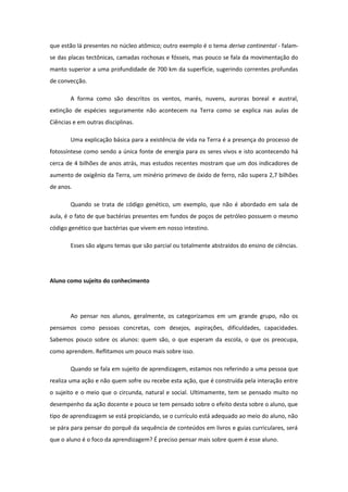que estão lá presentes no núcleo atômico; outro exemplo é o tema deriva continental - falam-
se das placas tectônicas, camadas rochosas e fósseis, mas pouco se fala da movimentação do
manto superior a uma profundidade de 700 km da superfície, sugerindo correntes profundas
de convecção.
A forma como são descritos os ventos, marés, nuvens, auroras boreal e austral,
extinção de espécies seguramente não acontecem na Terra como se explica nas aulas de
Ciências e em outras disciplinas.
Uma explicação básica para a existência de vida na Terra é a presença do processo de
fotossíntese como sendo a única fonte de energia para os seres vivos e isto acontecendo há
cerca de 4 bilhões de anos atrás, mas estudos recentes mostram que um dos indicadores de
aumento de oxigênio da Terra, um minério primevo de óxido de ferro, não supera 2,7 bilhões
de anos.
Quando se trata de código genético, um exemplo, que não é abordado em sala de
aula, é o fato de que bactérias presentes em fundos de poços de petróleo possuem o mesmo
código genético que bactérias que vivem em nosso intestino.
Esses são alguns temas que são parcial ou totalmente abstraídos do ensino de ciências.
Aluno como sujeito do conhecimento
Ao pensar nos alunos, geralmente, os categorizamos em um grande grupo, não os
pensamos como pessoas concretas, com desejos, aspirações, dificuldades, capacidades.
Sabemos pouco sobre os alunos: quem são, o que esperam da escola, o que os preocupa,
como aprendem. Reflitamos um pouco mais sobre isso.
Quando se fala em sujeito de aprendizagem, estamos nos referindo a uma pessoa que
realiza uma ação e não quem sofre ou recebe esta ação, que é construída pela interação entre
o sujeito e o meio que o circunda, natural e social. Ultimamente, tem se pensado muito no
desempenho da ação docente e pouco se tem pensado sobre o efeito desta sobre o aluno, que
tipo de aprendizagem se está propiciando, se o currículo está adequado ao meio do aluno, não
se pára para pensar do porquê da sequência de conteúdos em livros e guias curriculares, será
que o aluno é o foco da aprendizagem? É preciso pensar mais sobre quem é esse aluno.
 