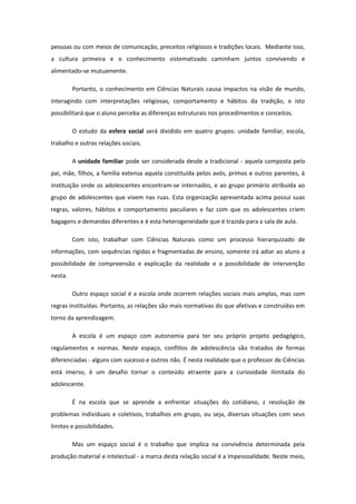 pessoas ou com meios de comunicação, preceitos religiosos e tradições locais. Mediante isso,
a cultura primeira e o conhecimento sistematizado caminham juntos convivendo e
alimentado-se mutuamente.
Portanto, o conhecimento em Ciências Naturais causa impactos na visão de mundo,
interagindo com interpretações religiosas, comportamento e hábitos da tradição, e isto
possibilitará que o aluno perceba as diferenças estruturais nos procedimentos e conceitos.
O estudo da esfera social será dividido em quatro grupos: unidade familiar, escola,
trabalho e outras relações sociais.
A unidade familiar pode ser considerada desde a tradicional - aquela composta pelo
pai, mãe, filhos, a família extensa aquela constituída pelos avós, primos e outros parentes, à
instituição onde os adolescentes encontram-se internados, e ao grupo primário atribuída ao
grupo de adolescentes que vivem nas ruas. Esta organização apresentada acima possui suas
regras, valores, hábitos e comportamento peculiares e faz com que os adolescentes criem
bagagens e demandas diferentes e é esta heterogeneidade que é trazida para a sala de aula.
Com isto, trabalhar com Ciências Naturais como um processo hierarquizado de
informações, com sequências rígidas e fragmentadas de ensino, somente irá adiar ao aluno a
possibilidade de compreensão e explicação da realidade e a possibilidade de intervenção
nesta.
Outro espaço social é a escola onde ocorrem relações sociais mais amplas, mas com
regras instituídas. Portanto, as relações são mais normativas do que afetivas e construídas em
torno da aprendizagem.
A escola é um espaço com autonomia para ter seu próprio projeto pedagógico,
regulamentos e normas. Neste espaço, conflitos de adolescência são tratados de formas
diferenciadas - alguns com sucesso e outros não. É nesta realidade que o professor de Ciências
está imerso, é um desafio tornar o conteúdo atraente para a curiosidade ilimitada do
adolescente.
É na escola que se aprende a enfrentar situações do cotidiano, z resolução de
problemas individuais e coletivos, trabalhos em grupo, ou seja, diversas situações com seus
limites e possibilidades.
Mas um espaço social é o trabalho que implica na convivência determinada pela
produção material e intelectual - a marca desta relação social é a impessoalidade. Neste meio,
 