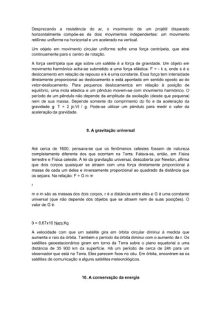 Desprezando a resistência do ar, o movimento de um projétil disparado
horizontalmente compõe-se de dois movimentos independentes: um movimento
retilíneo uniforme na horizontal e um acelerado na vertical.
Um objeto em movimento circular uniforme sofre uma força centrípeta, que atrai
continuamente para o centro de rotação.
A força centrípeta que age sobre um satélite é a força de gravidade. Um objeto em
movimento harmônico acha-se submetido a uma força elástica: F = - k s, onde s é o
deslocamento em relação de repouso e k é uma constante. Essa força tem intensidade
diretamente proporcional ao deslocamento e está apontada em sentido oposto ao do
vetor-deslocamento. Para pequenos deslocamentos em relação à posição de
equilíbrio, uma mola elástica e um pêndulo movem-se com movimento harmônico. O
período de um pêndulo não depende da amplitude da oscilação (desde que pequena)
nem de sua massa. Depende somente do comprimento do fio e da aceleração da
gravidade g: T = 2 jc.Vl / g. Pode-se utilizar um pêndulo para medir o valor da
aceleração da gravidade.
9. A gravitação universal
Até cerca de 1600, pensava-se que os fenômenos celestes fossem de natureza
completamente diferente dos que ocorriam na Terra. Falava-se, então, em Física
terrestre e Física celeste. A lei da gravitação universal, descoberta por Newton, afirma
que dois corpos quaisquer se atraem com uma força diretamente proporcional à
massa de cada um deles e inversamente proporcional ao quadrado da distância que
os separa. Na relação: F = G m m
r
m e m são as massas dos dois corpos, r é a distância entre eles e G é uma constante
universal (que não depende dos objetos que se atraem nem de suas posições). O
valor de G é:
0 = 6,67x10 Nxm Kg
A velocidade com que um satélite gira em órbita circular diminui à medida que
aumenta o raio da órbita. Também o período da órbita diminui com o aumento de r. Os
satélites geoestacionários giram em torno da Terra sobre o plano equatorial a uma
distância de 35 900 km da superfície. Há um período de cerca de 24h para um
observador que está na Terra. Eles parecem fixos no céu. Em órbita, encontram-se os
satélites de comunicação e alguns satélites meteorológicos.
10. A conservação da energia
 