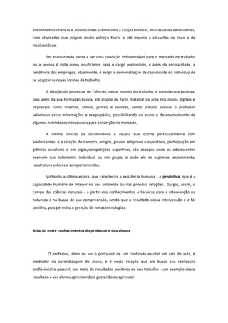 encontramos crianças e adolescentes submetidos a cargas horárias, muitas vezes extenuantes,
com atividades que exigem muito esforço físico, e até mesmo a situações de risco e de
insalubridade.
Ser escolarizado passa a ser uma condição indispensável para o mercado de trabalho
ou a pessoa é vista como insuficiente para o cargo pretendido, e além da escolaridade, a
tendência dos empregos, atualmente, é exigir a demonstração da capacidade do indivíduo de
se adaptar as novas formas de trabalho.
A relação do professor de Ciências, nesse mundo do trabalho, é considerada positiva,
pois além da sua formação básica, ele dispõe de farto material da área nos meios digitais e
impressos como internet, vídeos, jornais e revistas, sendo preciso apenas o professor
selecionar estas informações e reagrupá-las, possibilitando ao aluno o desenvolvimento de
algumas habilidades necessárias para a inserção no mercado.
A última relação de sociabilidade é aquela que ocorre particularmente com
adolescentes: é a relação de namoro, amigos, grupos religiosos e esportivos, participação em
grêmios escolares e em jogos/competições esportivas, são espaços onde os adolescentes
exercem sua autonomia individual ou em grupo, e onde ele se expressa, experimenta,
reestrutura valores e comportamentos.
Voltando a última esfera, que caracteriza a existência humana - a produtiva, que é a
capacidade humana de intervir no seu ambiente ou nas próprias relações. Surgiu, assim, o
campo das ciências naturais - a partir dos conhecimentos e técnicas para a intervenção na
natureza e na busca de sua compreensão, sendo que o resultado dessa intervenção é e foi
positivo, pois permitiu a geração de novas tecnologias.
Relação entre conhecimentos do professor e dos alunos
O professor, além de ser o porta-voz de um conteúdo escolar em sala de aula, é
mediador da aprendizagem do aluno, e é nesta relação que ele busca sua realização
profissional e pessoal, por meio de resultados positivos de seu trabalho - um exemplo deste
resultado é ver alunos aprendendo e gostando de aprender.
 