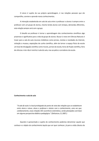 O aluno é sujeito da sua própria aprendizagem, é nas relações pessoais que ele
compartilha, convive e aprende novos conhecimentos.
A interação estabelecida em sala de aula entre o professor e alunos é sempre entre o
professor com um grupo de alunos, mesmo tendo alunos com tempos, demandas diferentes,
esta relação sempre será com o grupo.
O desafio ao professor é tornar a aprendizagem dos conhecimentos científicos algo
prazeroso e significativo para a vida do grupo de alunos. Buscar o novo em Ciências Naturais é
trazer para a sala de aula recursos midiáticos como jornais, revistas e novidades da Internet,
visitação a museus, exposições de cunho científico, além de tornar o espaço físico da escola
um local de divulgação científica como murais, jornais da escola, livros de ficção científica, feira
de ciências e isto não é restrito à sala de aula, mas ao pátio e corredores da escola.
Conhecimento e sala de aula
“A sala de aula é o local privilegiado do ponto de vista das relações que se estabelecem
entre aluno e aluno, aluno e professor e destes com o conhecimento, uma vez que,
cotidianamente, essas relações têm ocorrência sistemática, sendo planejadas com base
em alguma perspectiva didático-pedagógica.” (Delizoicov, D, 2007.)
Quando é apresentado o sujeito do conhecimento podemos denominar aquele que
conhece e o objeto do conhecimento àquilo que ser quer conhecer, já para a visão clássica da
 