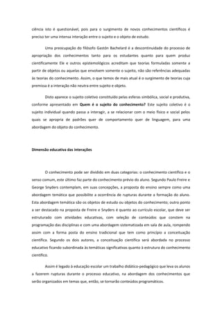 ciência isto é questionável, pois para o surgimento de novos conhecimentos científicos é
preciso ter uma intensa interação entre o sujeito e o objeto de estudo.
Uma preocupação do filósofo Gastón Bachelard é a descontinuidade do processo de
apropriação dos conhecimentos tanto para os estudantes quanto para quem produz
cientificamente Ele e outros epistemológicos acreditam que teorias formuladas somente a
partir de objetos ou aquelas que envolvem somente o sujeito, não são referências adequadas
às teorias do conhecimento. Assim, o que temos de mais atual é o surgimento de teorias cuja
premissa é a interação não neutra entre sujeito e objeto.
Disto aparece o sujeito coletivo constituído pelas esferas simbólica, social e produtiva,
conforme apresentado em Quem é o sujeito do conhecimento? Este sujeito coletivo é o
sujeito individual quando passa a interagir, a se relacionar com o meio físico e social pelos
quais se apropria de padrões quer de comportamento quer de linguagem, para uma
abordagem do objeto do conhecimento.
Dimensão educativa das interações
O conhecimento pode ser dividido em duas categorias: o conhecimento científico e o
senso comum, este último faz parte do conhecimento prévio do aluno. Segundo Paulo Freire e
George Snyders contemplam, em suas concepções, a proposta do ensino sempre como uma
abordagem temática que possibilite a ocorrência de rupturas durante a formação do aluno.
Esta abordagem temática são os objetos de estudo ou objetos do conhecimento; outro ponto
a ser destacado na proposta de Freire e Snyders é quanto ao currículo escolar, que deve ser
estruturado com atividades educativas, com seleção de conteúdos que constem na
programação das disciplinas e com uma abordagem sistematizada em sala de aula, rompendo
assim com a forma posta do ensino tradicional que tem como princípio a conceituação
científica. Segundo os dois autores, a conceituação científica será abordada no processo
educativo ficando subordinada às temáticas significativas quanto à estrutura do conhecimento
científico.
Assim é legado à educação escolar um trabalho didático-pedagógico que leva os alunos
a fazerem rupturas durante o processo educativo, na abordagem dos conhecimentos que
serão organizados em temas que, então, se tornarão conteúdos programáticos.
 