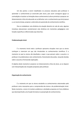 Um dos pontos a serem trabalhados no processo educativo pelo professor é
apreender o conhecimento já construído pelo aluno, pois assim conseguirá aguçar as
contradições e localizar as limitações desse conhecimento (cultura primária) e propiciar um
distanciamento crítico do educando ao se defrontar com o conhecimento que ele já possui
e, ao mesmo tempo, propiciar a alternativa de apreensão do conhecimento científico.
Para se estabelecer uma dinâmica da atuação docente em sala de aula, algumas
iniciativas educacionais caracterizaram esta dinâmica em momentos pedagógicos com
funções específicas e diferenciadas aqui descritas:
Problematização inicial
É o momento inicial onde o professor apresenta situações reais que os alunos
conheçam e vivenciam em que são introduzidos os conhecimentos científicos. É o
momento no qual os alunos são desafiados a expor o que pensam sobre o assunto e o
professor irá problematizar este conhecimento, fomentando discussões, lançando dúvidas
sobre o assunto e fornecendo explicações.
O objetivo deste momento é propiciar um distanciamento crítico do aluno, ao se deparar
com interpretações das situações propostas pelo professor.
Organização do conhecimento
É o momento em que os alunos estudarão os conhecimentos selecionados pelo
professor como necessários para a compreensão dos temas e da problematização inicial.
Neste momento, o aluno irá resolver problemas e atividades propostas em livros didáticos
que desempenharão uma função formativa na apropriação de conhecimentos.
 