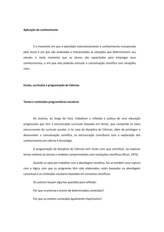 Aplicação do conhecimento
É o momento em que é abordado sistematicamente o conhecimento incorporado
pelo aluno e em que são analisadas e interpretadas as situações que determinaram seu
estudo; é neste momento que os alunos são capacitados para empregar seus
conhecimentos, e em que eles poderão articular a conceituação científica com situações
reais.
Escola, currículos e programação de Ciências
Temas e conteúdos programáticos escolares
Os autores, ao longo do livro, trabalham a reflexão e prática de uma educação
progressista que tem a estruturação curricular baseada em temas, que comporão os eixos
estruturantes do currículo escolar, e no caso da disciplina de Ciências, além de privilegiar e
desenvolver a conceituação científica, ta estruturação contribuirá com a exploração dos
conhecimentos em ciência e tecnologia.
A programação da disciplina de Ciências tem muito com que contribuir, ao explorar
temas relativos às teorias e modelos comprometidos com revoluções científicas (Khun, 1975).
Quando se opta por trabalhar com a abordagem temática, faz-se também uma ruptura
com a lógica com que os programas têm sido elaborados, estes baseados na abordagem
conceitual e os conteúdos escolares baseados em conceitos científicos.
Os autores lançam algumas questões para reflexão:
Por que se prioriza o ensino de determinados conteúdos?
Por que se omitem conteúdos igualmente importantes?
 