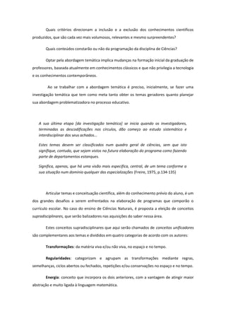 Quais critérios direcionam a inclusão e a exclusão dos conhecimentos científicos
produzidos, que são cada vez mais volumosos, relevantes e mesmo surpreendentes?
Quais conteúdos constarão ou não da programação da disciplina de Ciências?
Optar pela abordagem temática implica mudanças na formação inicial da graduação de
professores, baseada atualmente em conhecimentos clássicos e que não privilegia a tecnologia
e os conhecimentos contemporâneos.
Ao se trabalhar com a abordagem temática é preciso, inicialmente, se fazer uma
investigação temática que tem como meta tanto obter os temas geradores quanto planejar
sua abordagem problematizadora no processo educativo.
A sua última etapa [da investigação temática] se inicia quando os investigadores,
terminadas as descodificações nos círculos, dão começo ao estudo sistemático e
interdisciplinar dos seus achados...
Estes temas devem ser classificados num quadro geral de ciências, sem que isto
signifique, contudo, que sejam vistos na futura elaboração do programa como fazendo
parte de departamentos estanques.
Significa, apenas, que há uma visão mais específica, central, de um tema conforme a
sua situação num domínio qualquer das especializações (Freire, 1975, p.134-135)
Articular temas e conceituação científica, além do conhecimento prévio do aluno, é um
dos grandes desafios a serem enfrentados na elaboração de programas que comporão o
currículo escolar. No caso do ensino de Ciências Naturais, é proposta a eleição de conceitos
supradisciplinares, que serão balizadores nas aquisições do saber nessa área.
Estes conceitos supradisciplinares que aqui serão chamados de conceitos unificadores
são complementares aos temas e divididos em quatro categorias de acordo com os autores:
Transformações: da matéria viva e/ou não viva, no espaço e no tempo.
Regularidades: categorizam e agrupam as transformações mediante regras,
semelhanças, ciclos abertos ou fechados, repetições e/ou conservações no espaço e no tempo.
Energia: conceito que incorpora os dois anteriores, com a vantagem de atingir maior
abstração e muito ligada à linguagem matemática.
 