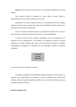 Escalas: envolver conceitos de escalas macro e microscopias, ergométricas e em nível
espacial.
Estes conceitos tendem a aproximar as várias ciências, criando vínculos e
estreitamentos entre os cientistas, professores e currículos.
Usualmente, nas aulas de Ciências, utiliza-se a classificação dos animais e vegetais
segundo as ordens e classes, embora sejam úteis, estas classificações tendem a representar o
conteúdo de forma estática e estratificada.
Assim, os conceitos unificadores passam a ser pontes de transição entre um saber e
outro e permeiam o saber que domina o senso comum e o saber sistematizado.
A tarefa de articular temas e conceitos unificadores, que visa à elaboração de um
programa ou de um planejamento, é um trabalho a ser realizado em equipe. Os autores
apresentam um mapa conceitual que mostra uma visão geral do processo de produção
compartilhada do programa, na perspectiva de uma abordagem temática e conceitual
unificadora.
Fonte: Ensino de Ciências: Fundamentos e Métodos
Um auxílio aos professores na identificação de quais conteúdos os alunos precisam se
apropriar, para compreenderem os fenômenos e temas da perspectiva do conhecimento
científico, é partir de questões geradoras articuladas com os conceitos científicos que juntos
compõem o programa de ensino.
Escolher e organizar meios
Temas e/ou
situação
significativa
 
