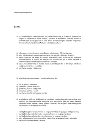 Referências Bibliográficas
Questões
a) A cultura primeira ou prevalente é um conhecimento que se dá a partir de sensações
orgânicas, experiências sobre objetos, artefatos e fenômenos, relações diretas ou
indiretas com outras pessoas ou com meios de comunicação, preceitos religiosos e
tradições locais, nas Ciências Naturais este tipo de cultura:
a) não causa nenhum impacto, pois não está relacionado a Ciências Naturais;
b) este tipo de cultura causa impacto somente nas questões religiosas do aluno;
c) causa impactos na visão de mundo, interagindo com interpretações religiosas,
comportamento e hábitos da tradição isto possibilitará que o aluno perceba as
diferenças estruturais nos procedimentos e conceitos.
d) causa impacto na visão de mundo, mas o aluno não percebe as diferenças estruturais
nos procedimentos e conceitos;
e) nenhuma questão está correta
b) As esferas que caracterizam a existência humana são:
a) social, política e mundial
b) simbólica, social e produtiva
c) produtiva, manual e adquirida
d) simbólica, política e social
e) nenhuma das alternativas está correta.
c) A relação do professor de Ciências no mundo do trabalho é considerada positiva, pois,
além da sua formação básica, dispõe de farto material da área nos meios digitais e
impressos como internet, vídeos, jornais e revistas, em relação a esta afirmação ser
escolarizado no mundo de trabalho é:
1- condição dispensável e suficiente ao cargo pretendido em qualquer estágio escolar;
2- condição indispensável e muitas vezes insuficiente ao cargo pretendido;
3- condição indispensável e não está relacionada ao cargo pretendido;
4- está relacionada ao cargo pretendido, mas poderá ser abaixo do que é solicitado.
5- nenhuma das questões está correta.
 