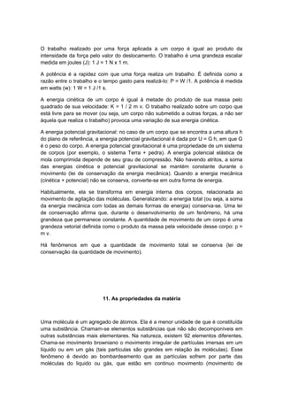 O trabalho realizado por uma força aplicada a um corpo é igual ao produto da
intensidade da força pelo valor do deslocamento. O trabalho é uma grandeza escalar
medida em joules (J): 1 J = 1 N x 1 m.
A potência é a rapidez com que uma força realiza um trabalho. É definida como a
razão entre o trabalho e o tempo gasto para realizá-lo: P = W /1. A potência é medida
em watts (w): 1 W = 1 J /1 s.
A energia cinética de um corpo é igual à metade do produto de sua massa pelo
quadrado de sua velocidade: K = 1 / 2 m v. O trabalho realizado sobre um corpo que
está livre para se mover (ou seja, um corpo não submetido a outras forças, a não ser
àquela que realiza o trabalho) provoca uma variação de sua energia cinética.
A energia potencial gravitacional: no caso de um corpo que se encontra a uma altura h
do plano de referência, a energia potencial gravitacional é dada por U = G h, em que G
é o peso do corpo. A energia potencial gravitacional é uma propriedade de um sistema
de corpos (por exemplo, o sistema Terra + pedra). A energia potencial elástica de
mola comprimida depende de seu grau de compressão. Não havendo atritos, a soma
das energias cinética e potencial gravitacional se mantém constante durante o
movimento (lei de conservação da energia mecânica). Quando a energia mecânica
(cinética + potencial) não se conserva, converte-se em outra forma de energia.
Habitualmente, ela se transforma em energia interna dos corpos, relacionada ao
movimento de agitação das moléculas. Generalizando: a energia total (ou seja, a soma
da energia mecânica com todas as demais formas de energia) conserva-se. Uma lei
de conservação afirma que, durante o desenvolvimento de um fenômeno, há uma
grandeza que permanece constante. A quantidade de movimento de um corpo é uma
grandeza vetorial definida como o produto da massa pela velocidade desse corpo: p =
m v.
Há fenômenos em que a quantidade de movimento total se conserva (lei de
conservação da quantidade de movimento).
11. As propriedades da matéria
Uma molécula é um agregado de átomos. Ela é a menor unidade de que é constituída
uma substância. Chamam-se elementos substâncias que não são decomponíveis em
outras substâncias mais elementares. Na natureza, existem 92 elementos diferentes.
Chama-se movimento browniano o movimento irregular de partículas imersas em um
líquido ou em um gás (tais partículas são grandes em relação às moléculas). Esse
fenômeno é devido ao bombardeamento que as partículas sofrem por parte das
moléculas do liquido ou gás, que estão em continuo movimento (movimento de
 