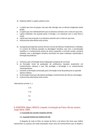 d) Podemos definir o sujeito coletivo como:
a. o sujeito que vive em grupo, mas que não interage com os demais integrantes deste
grupo;
b. o sujeito que vive individualmente que se relaciona somente com o meio em que vive;
c. sujeito individual, mas quando passa a interagir, a se relacionar com o meio físico e
social;
d. sujeito que vive em grupo e se relaciona somente com o meio em que vive;
e. nenhuma das alternativas está correta.
e) A proposta principal dos autores do livro, Ensino de Ciências: fundamentos e métodos,
é o ensino de Ciências pautado na abordagem temática, que com a conceituação
científica e o conhecimento prévio do aluno comporão o currículo escolar, portanto
trabalhar com a abordagem temática acarretará em quais mudanças relacionadas à
formação do professor:
a. nenhuma, pois a formação atual é adequada à proposta do currículo;
b. na formação inicial da graduação de professores, baseada atualmente em
conhecimentos clássicos e que não privilegia a tecnologia e os conhecimentos
contemporâneos.
c. somente na formação continuada, pois a formação inicial de professores se aprende
apenas o básico;
d. na formação inicial que não deverá privilegiar conhecimentos de ciência e tecnologia;
e. nenhuma das alternativas está correta.
Alternativas corretas: 1. c
2. b
3. b
4.c
5.b
8. EINSTEIN, Albert; INFELD, Leopold. A evolução da Física. Rio de Janeiro:
Jorge Zahar. 2008.
1. A ascensão do conceito mecânico (13-61)
1.1. A grande história de mistério (13-14)
A despeito de tudo já feito no campo da física e da leitura dos livros que melhor
representam os avanços até então alcançados nesse ramo do conhecimento que se dispõe a
 