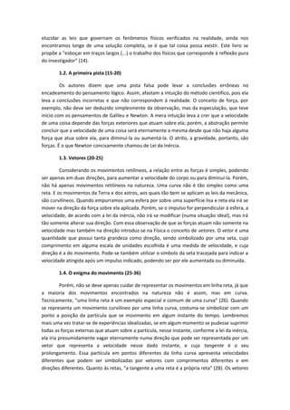 elucidar as leis que governam os fenômenos físicos verificados na realidade, ainda nos
encontramos longe de uma solução completa, se é que tal coisa possa existir. Este livro se
propõe a “esboçar em traços largos (...) o trabalho dos físicos que corresponde à reflexão pura
do investigador” (14).
1.2. A primeira pista (15-20)
Os autores dizem que uma pista falsa pode levar a conclusões errôneas no
encadeamento do pensamento lógico. Assim, afastam a intuição do método científico, pois ela
leva a conclusões incorretas e que não correspondem à realidade. O conceito de força, por
exemplo, não deve ser deduzido simplesmente da observação, mas da especulação, que teve
início com os pensamentos de Galileu e Newton. A mera intuição leva a crer que a velocidade
de uma coisa depende das forças exteriores que atuam sobre ela; porém, a abstração permite
concluir que a velocidade de uma coisa será eternamente a mesma desde que não haja alguma
força que atua sobre ela, para diminuí-la ou aumentá-la. O atrito, a gravidade, portanto, são
forças. É o que Newton concisamente chamou de Lei da Inércia.
1.3. Vetores (20-25)
Considerando os movimentos retilíneos, a relação entre as forças é simples, podendo
ser apenas em duas direções, para aumentar a velocidade do corpo ou para diminuí-la. Porém,
não há apenas movimentos retilíneos na natureza. Uma curva não é tão simples como uma
reta. E os movimentos da Terra e dos astros, aos quais tão bem se aplicam as leis da mecânica,
são curvilíneos. Quando empurramos uma esfera por sobre uma superfície lisa e reta ela irá se
mover na direção da força sobre ela aplicada. Porém, se o impulso for perpendicular à esfera, a
velocidade, de acordo com a lei da inércia, não irá se modificar (numa situação ideal), mas irá
tão somente alterar sua direção. Com essa observação de que as forças atuam não somente na
velocidade mas também na direção introduz-se na Física o conceito de vetores. O vetor é uma
quantidade que possui tanta grandeza como direção, sendo simbolizado por uma seta, cujo
comprimento em alguma escala de unidades escolhida é uma medida de velocidade, e cuja
direção é a do movimento. Pode-se também utilizar o símbolo da seta tracejada para indicar a
velocidade atingida após um impulso indicado, podendo ser por ele aumentada ou diminuída.
1.4. O enigma do movimento (25-36)
Porém, não se deve apenas cuidar de representar os movimentos em linha reta, já que
a maioria dos movimentos encontrados na natureza não é assim, mas em curva.
Tecnicamente, “uma linha reta é um exemplo especial e comum de uma curva” (26). Quando
se representa um movimento curvilíneo por uma linha curva, costuma-se simbolizar com um
ponto a posição da partícula que se movimento em algum instante do tempo. Lembremos
mais uma vez tratar-se de experiências idealizadas, se em algum momento se pudesse suprimir
todas as forças externas que atuam sobre a partícula, nesse instante, conforme a lei da inércia,
ela iria presumidamente vagar eternamente numa direção que pode ser representada por um
vetor que representa a velocidade nesse dado instante, e cuja tangente é o seu
prolongamento. Essa partícula em pontos diferentes da linha curva apresenta velocidades
diferentes que podem ser simbolizadas por vetores com comprimentos diferentes e em
direções diferentes. Quanto às retas, “a tangente a uma reta é a própria reta” (28). Os vetores
 